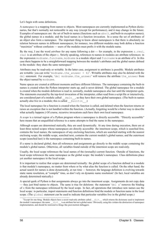 Let’s begin with some deﬁnitions.
A namespace is a mapping from names to objects. Most namespaces are currently implemented as Python dictio-
naries, but that’s normally not noticeable in any way (except for performance), and it may change in the future.
Examples of namespaces are: the set of built-in names (functions such as abs(), and built-in exception names);
the global names in a module; and the local names in a function invocation. In a sense the set of attributes of
an object also form a namespace. The important thing to know about namespaces is that there is absolutely no
relation between names in different namespaces; for instance, two different modules may both deﬁne a function
“maximize” without confusion — users of the modules must preﬁx it with the module name.
By the way, I use the word attribute for any name following a dot — for example, in the expression z.real,
real is an attribute of the object z. Strictly speaking, references to names in modules are attribute references: in
the expression modname.funcname, modname is a module object and funcname is an attribute of it. In this
case there happens to be a straightforward mapping between the module’s attributes and the global names deﬁned
in the module: they share the same namespace! 1
Attributes may be read-only or writable. In the latter case, assignment to attributes is possible. Module attributes
are writable: you can write ‘modname.the_answer = 42’. Writable attributes may also be deleted with the
del statement. For example, ‘del modname.the_answer’ will remove the attribute the_answer from
the object named by modname.
Name spaces are created at different moments and have different lifetimes. The namespace containing the built-in
names is created when the Python interpreter starts up, and is never deleted. The global namespace for a module
is created when the module deﬁnition is read in; normally, module namespaces also last until the interpreter quits.
The statements executed by the top-level invocation of the interpreter, either read from a script ﬁle or interactively,
are considered part of a module called __main__, so they have their own global namespace. (The built-in names
actually also live in a module; this is called __builtin__.)
The local namespace for a function is created when the function is called, and deleted when the function returns or
raises an exception that is not handled within the function. (Actually, forgetting would be a better way to describe
what actually happens.) Of course, recursive invocations each have their own local namespace.
A scope is a textual region of a Python program where a namespace is directly accessible. “Directly accessible”
here means that an unqualiﬁed reference to a name attempts to ﬁnd the name in the namespace.
Although scopes are determined statically, they are used dynamically. At any time during execution, there are at
least three nested scopes whose namespaces are directly accessible: the innermost scope, which is searched ﬁrst,
contains the local names; the namespaces of any enclosing functions, which are searched starting with the nearest
enclosing scope; the middle scope, searched next, contains the current module’s global names; and the outermost
scope (searched last) is the namespace containing built-in names.
If a name is declared global, then all references and assignments go directly to the middle scope containing the
module’s global names. Otherwise, all variables found outside of the innermost scope are read-only.
Usually, the local scope references the local names of the (textually) current function. Outside of functions, the
local scope references the same namespace as the global scope: the module’s namespace. Class deﬁnitions place
yet another namespace in the local scope.
It is important to realize that scopes are determined textually: the global scope of a function deﬁned in a module
is that module’s namespace, no matter from where or by what alias the function is called. On the other hand, the
actual search for names is done dynamically, at run time — however, the language deﬁnition is evolving towards
static name resolution, at “compile” time, so don’t rely on dynamic name resolution! (In fact, local variables are
already determined statically.)
A special quirk of Python is that assignments always go into the innermost scope. Assignments do not copy data
— they just bind names to objects. The same is true for deletions: the statement ‘del x’ removes the binding
of x from the namespace referenced by the local scope. In fact, all operations that introduce new names use the
local scope: in particular, import statements and function deﬁnitions bind the module or function name in the local
scope. (The global statement can be used to indicate that particular variables live in the global scope.)
    1 Except for one thing. Module objects have a secret read-only attribute called __dict__ which returns the dictionary used to implement

the module’s namespace; the name __dict__ is an attribute but not a global name. Obviously, using this violates the abstraction of namespace
implementation, and should be restricted to things like post-mortem debuggers.




58                                                                                                             Chapter 9. Classes
 
