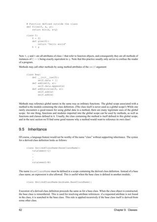 # Function defined outside the class
       def f1(self, x, y):
           return min(x, x+y)

       class C:
           f = f1
           def g(self):
                return ’hello world’
           h = g


Now f, g and h are all attributes of class C that refer to function objects, and consequently they are all methods of
instances of C — h being exactly equivalent to g. Note that this practice usually only serves to confuse the reader
of a program.
Methods may call other methods by using method attributes of the self argument:

       class Bag:
           def __init__(self):
               self.data = []
           def add(self, x):
               self.data.append(x)
           def addtwice(self, x):
               self.add(x)
               self.add(x)


Methods may reference global names in the same way as ordinary functions. The global scope associated with a
method is the module containing the class deﬁnition. (The class itself is never used as a global scope!) While one
rarely encounters a good reason for using global data in a method, there are many legitimate uses of the global
scope: for one thing, functions and modules imported into the global scope can be used by methods, as well as
functions and classes deﬁned in it. Usually, the class containing the method is itself deﬁned in this global scope,
and in the next section we’ll ﬁnd some good reasons why a method would want to reference its own class!


9.5 Inheritance
Of course, a language feature would not be worthy of the name “class” without supporting inheritance. The syntax
for a derived class deﬁnition looks as follows:

       class DerivedClassName(BaseClassName):
           <statement-1>
           .
           .
           .
           <statement-N>


The name BaseClassName must be deﬁned in a scope containing the derived class deﬁnition. Instead of a base
class name, an expression is also allowed. This is useful when the base class is deﬁned in another module,

       class DerivedClassName(modname.BaseClassName):


Execution of a derived class deﬁnition proceeds the same as for a base class. When the class object is constructed,
the base class is remembered. This is used for resolving attribute references: if a requested attribute is not found
in the class, it is searched in the base class. This rule is applied recursively if the base class itself is derived from
some other class.


62                                                                                              Chapter 9. Classes
 
