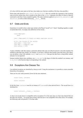 of a class with the same name as the base class makes use of private variables of the base class possible.)
Notice that code passed to exec, eval() or evalfile() does not consider the classname of the invoking
class to be the current class; this is similar to the effect of the global statement, the effect of which is likewise
restricted to code that is byte-compiled together. The same restriction applies to getattr(), setattr() and
delattr(), as well as when referencing __dict__ directly.


9.7     Odds and Ends
Sometimes it is useful to have a data type similar to the Pascal “record” or C “struct”, bundling together a couple
of named data items. An empty class deﬁnition will do nicely:

       class Employee:
           pass

       john = Employee() # Create an empty employee record

       # Fill the fields of the record
       john.name = ’John Doe’
       john.dept = ’computer lab’
       john.salary = 1000


A piece of Python code that expects a particular abstract data type can often be passed a class that emulates the
methods of that data type instead. For instance, if you have a function that formats some data from a ﬁle object,
you can deﬁne a class with methods read() and readline() that gets the data from a string buffer instead,
and pass it as an argument.
Instance method objects have attributes, too: m.im_self is the object of which the method is an instance, and
m.im_func is the function object corresponding to the method.


9.8     Exceptions Are Classes Too
User-deﬁned exceptions are identiﬁed by classes as well. Using this mechanism it is possible to create extensible
hierarchies of exceptions.
There are two new valid (semantic) forms for the raise statement:

       raise Class, instance

       raise instance


In the ﬁrst form, instance must be an instance of Class or of a class derived from it. The second form is a
shorthand for:

       raise instance.__class__, instance


A class in an except clause is compatible with an exception if it is the same class or a base class thereof (but not
the other way around — an except clause listing a derived class is not compatible with a base class). For example,
the following code will print B, C, D in that order:




64                                                                                           Chapter 9. Classes
 