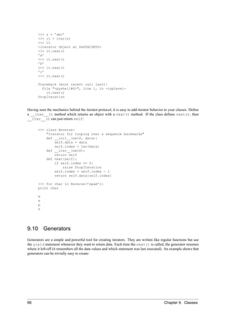 >>> s = ’abc’
       >>> it = iter(s)
       >>> it
       <iterator object at 0x00A1DB50>
       >>> it.next()
       ’a’
       >>> it.next()
       ’b’
       >>> it.next()
       ’c’
       >>> it.next()

       Traceback (most recent call last):
         File "<pyshell#6>", line 1, in -toplevel-
           it.next()
       StopIteration


Having seen the mechanics behind the iterator protocol, it is easy to add iterator behavior to your classes. Deﬁne
a __iter__() method which returns an object with a next() method. If the class deﬁnes next(), then
__iter__() can just return self:

       >>> class Reverse:
           "Iterator for looping over a sequence backwards"
           def __init__(self, data):
               self.data = data
               self.index = len(data)
           def __iter__(self):
               return self
           def next(self):
               if self.index == 0:
                   raise StopIteration
               self.index = self.index - 1
               return self.data[self.index]

       >>> for char in Reverse(’spam’):
       print char

       m
       a
       p
       s




9.10       Generators
Generators are a simple and powerful tool for creating iterators. They are written like regular functions but use
the yield statement whenever they want to return data. Each time the next() is called, the generator resumes
where it left-off (it remembers all the data values and which statement was last executed). An example shows that
generators can be trivially easy to create:




66                                                                                         Chapter 9. Classes
 