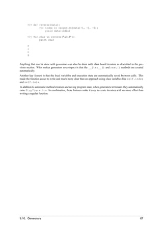 >>> def reverse(data):
               for index in range(len(data)-1, -1, -1):
                   yield data[index]

       >>> for char in reverse(’golf’):
               print char

       f
       l
       o
       g


Anything that can be done with generators can also be done with class based iterators as described in the pre-
vious section. What makes generators so compact is that the __iter__() and next() methods are created
automatically.
Another key feature is that the local variables and execution state are automatically saved between calls. This
made the function easier to write and much more clear than an approach using class variables like self.index
and self.data.
In addition to automatic method creation and saving program state, when generators terminate, they automatically
raise StopIteration. In combination, these features make it easy to create iterators with no more effort than
writing a regular function.




9.10. Generators                                                                                             67
 