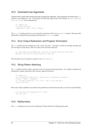 10.3      Command Line Arguments
Common utility scripts often invoke processing command line arguments. These arguments are stored in the sys
module’s argv attribute as a list. For instance the following output results from running ‘python demo.py
one two three’ at the command line:

       >>> import sys
       >>> print sys.argv
       [’demo.py’, ’one’, ’two’, ’three’]


The getopt module processes sys.argv using the conventions of the U NIX getopt() function. More powerful
and ﬂexible command line processing is provided by the optparse module.


10.4 Error Output Redirection and Program Termination
The sys module also has attributes for stdin, stdout, and stderr. The latter is useful for emitting warnings and
error messages to make them visible even when stdout has been redirected:

       >>> sys.stderr.write(’Warning, log file not found starting a new one’)
       Warning, log file not found starting a new one


The most direct way to terminate a script is to use ‘sys.exit()’.


10.5      String Pattern Matching
The re module provides regular expression tools for advanced string processing. For complex matching and
manipulation, regular expressions offer succinct, optimized solutions:

       >>> import re
       >>> re.findall(r’bf[a-z]*’, ’which foot or hand fell fastest’)
       [’foot’, ’fell’, ’fastest’]
       >>> re.sub(r’(b[a-z]+) 1’, r’1’, ’cat in the the hat’)
       ’cat in the hat’


When only simple capabilities are needed, string methods are preferred because they are easier to read and debug:

       >>> ’tea for too’.replace(’too’, ’two’)
       ’tea for two’




10.6      Mathematics
The math module gives access to the underlying C library functions for ﬂoating point math:




70                                                          Chapter 10. Brief Tour of the Standard Library
 