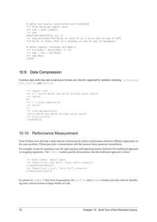 # dates are easily constructed and formatted
       >>> from datetime import date
       >>> now = date.today()
       >>> now
       datetime.date(2003, 12, 2)
       >>> now.strftime("%m-%d-%y or %d%b %Y is a %A on the %d day of %B")
       ’12-02-03 or 02Dec 2003 is a Tuesday on the 02 day of December’

       # dates support calendar arithmetic
       >>> birthday = date(1964, 7, 31)
       >>> age = now - birthday
       >>> age.days
       14368




10.9 Data Compression
Common data archiving and compression formats are directly supported by modules including: zlib, gzip,
bz2, zipfile, and tarfile.

       >>> import zlib
       >>> s = ’witch which has which witches wrist watch’
       >>> len(s)
       41
       >>> t = zlib.compress(s)
       >>> len(t)
       37
       >>> zlib.decompress(t)
       ’witch which has which witches wrist watch’
       >>> zlib.crc32(t)
       -1438085031




10.10       Performance Measurement
Some Python users develop a deep interest in knowing the relative performance between different approaches to
the same problem. Python provides a measurement tool that answers those questions immediately.
For example, it may be tempting to use the tuple packing and unpacking feature instead of the traditional approach
to swapping arguments. The timeit module quickly demonstrates that the traditional approach is faster:

       >>> from timeit import Timer
       >>> Timer(’t=a; a=b; b=t’, ’a=1; b=2’).timeit()
       0.60864915603680925
       >>> Timer(’a,b = b,a’, ’a=1; b=2’).timeit()
       0.8625194857439773


In contrast to timeit’s ﬁne level of granularity, the profile and pstats modules provide tools for identify-
ing time critical sections in larger blocks of code.




72                                                           Chapter 10. Brief Tour of the Standard Library
 