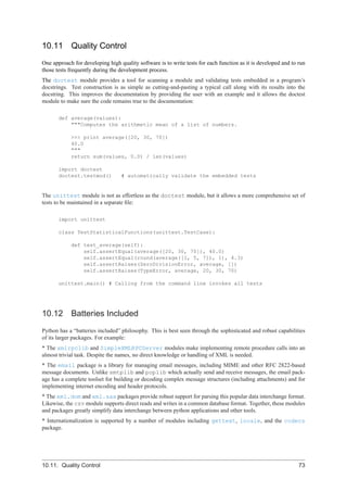 10.11       Quality Control
One approach for developing high quality software is to write tests for each function as it is developed and to run
those tests frequently during the development process.
The doctest module provides a tool for scanning a module and validating tests embedded in a program’s
docstrings. Test construction is as simple as cutting-and-pasting a typical call along with its results into the
docstring. This improves the documentation by providing the user with an example and it allows the doctest
module to make sure the code remains true to the documentation:

       def average(values):
           """Computes the arithmetic mean of a list of numbers.

            >>> print average([20, 30, 70])
            40.0
            """
            return sum(values, 0.0) / len(values)

       import doctest
       doctest.testmod()          # automatically validate the embedded tests


The unittest module is not as effortless as the doctest module, but it allows a more comprehensive set of
tests to be maintained in a separate ﬁle:

       import unittest

       class TestStatisticalFunctions(unittest.TestCase):

            def test_average(self):
                self.assertEqual(average([20, 30, 70]), 40.0)
                self.assertEqual(round(average([1, 5, 7]), 1), 4.3)
                self.assertRaises(ZeroDivisionError, average, [])
                self.assertRaises(TypeError, average, 20, 30, 70)

       unittest.main() # Calling from the command line invokes all tests




10.12       Batteries Included
Python has a “batteries included” philosophy. This is best seen through the sophisticated and robust capabilities
of its larger packages. For example:
* The xmlrpclib and SimpleXMLRPCServer modules make implementing remote procedure calls into an
almost trivial task. Despite the names, no direct knowledge or handling of XML is needed.
* The email package is a library for managing email messages, including MIME and other RFC 2822-based
message documents. Unlike smtplib and poplib which actually send and receive messages, the email pack-
age has a complete toolset for building or decoding complex message structures (including attachments) and for
implementing internet encoding and header protocols.
* The xml.dom and xml.sax packages provide robust support for parsing this popular data interchange format.
Likewise, the csv module supports direct reads and writes in a common database format. Together, these modules
and packages greatly simplify data interchange between python applications and other tools.
* Internationalization is supported by a number of modules including gettext, locale, and the codecs
package.




10.11. Quality Control                                                                                          73
 