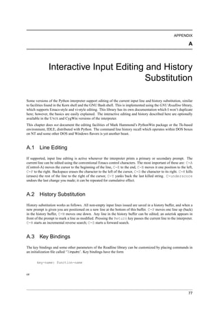 APPENDIX

                                                                                                                  A



               Interactive Input Editing and History
                                         Substitution

Some versions of the Python interpreter support editing of the current input line and history substitution, similar
to facilities found in the Korn shell and the GNU Bash shell. This is implemented using the GNU Readline library,
which supports Emacs-style and vi-style editing. This library has its own documentation which I won’t duplicate
here; however, the basics are easily explained. The interactive editing and history described here are optionally
available in the U NIX and CygWin versions of the interpreter.
This chapter does not document the editing facilities of Mark Hammond’s PythonWin package or the Tk-based
environment, IDLE, distributed with Python. The command line history recall which operates within DOS boxes
on NT and some other DOS and Windows ﬂavors is yet another beast.


A.1      Line Editing
If supported, input line editing is active whenever the interpreter prints a primary or secondary prompt. The
current line can be edited using the conventional Emacs control characters. The most important of these are: C-A
(Control-A) moves the cursor to the beginning of the line, C-E to the end, C-B moves it one position to the left,
C-F to the right. Backspace erases the character to the left of the cursor, C-D the character to its right. C-K kills
(erases) the rest of the line to the right of the cursor, C-Y yanks back the last killed string. C-underscore
undoes the last change you made; it can be repeated for cumulative effect.


A.2 History Substitution
History substitution works as follows. All non-empty input lines issued are saved in a history buffer, and when a
new prompt is given you are positioned on a new line at the bottom of this buffer. C-P moves one line up (back)
in the history buffer, C-N moves one down. Any line in the history buffer can be edited; an asterisk appears in
front of the prompt to mark a line as modiﬁed. Pressing the Return key passes the current line to the interpreter.
C-R starts an incremental reverse search; C-S starts a forward search.


A.3 Key Bindings
The key bindings and some other parameters of the Readline library can be customized by placing commands in
an initialization ﬁle called ‘˜/.inputrc’. Key bindings have the form

       key-name: function-name


or




                                                                                                                  77
 