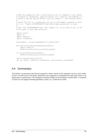 #   Add auto-completion and a stored history file of commands to your Python
       #   interactive interpreter. Requires Python 2.0+, readline. Autocomplete is
       #   bound to the Esc key by default (you can change it - see readline docs).
       #
       #   Store the file in ~/.pystartup, and set an environment variable to point
       #   to it: "export PYTHONSTARTUP=/max/home/itamar/.pystartup" in bash.
       #
       #   Note that PYTHONSTARTUP does *not* expand "~", so you have to put in the
       #   full path to your home directory.

       import   atexit
       import   os
       import   readline
       import   rlcompleter

       historyPath = os.path.expanduser("~/.pyhistory")

       def save_history(historyPath=historyPath):
           import readline
           readline.write_history_file(historyPath)

       if os.path.exists(historyPath):
           readline.read_history_file(historyPath)

       atexit.register(save_history)
       del os, atexit, readline, rlcompleter, save_history, historyPath




A.4        Commentary
This facility is an enormous step forward compared to earlier versions of the interpreter; however, some wishes
are left: It would be nice if the proper indentation were suggested on continuation lines (the parser knows if an
indent token is required next). The completion mechanism might use the interpreter’s symbol table. A command
to check (or even suggest) matching parentheses, quotes, etc., would also be useful.




A.4. Commentary                                                                                               79
 