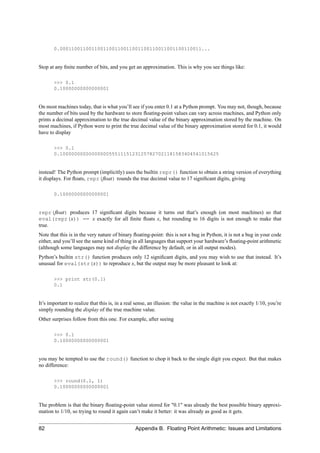 0.0001100110011001100110011001100110011001100110011...


Stop at any ﬁnite number of bits, and you get an approximation. This is why you see things like:

       >>> 0.1
       0.10000000000000001


On most machines today, that is what you’ll see if you enter 0.1 at a Python prompt. You may not, though, because
the number of bits used by the hardware to store ﬂoating-point values can vary across machines, and Python only
prints a decimal approximation to the true decimal value of the binary approximation stored by the machine. On
most machines, if Python were to print the true decimal value of the binary approximation stored for 0.1, it would
have to display

       >>> 0.1
       0.1000000000000000055511151231257827021181583404541015625


instead! The Python prompt (implicitly) uses the builtin repr() function to obtain a string version of everything
it displays. For ﬂoats, repr(ﬂoat) rounds the true decimal value to 17 signiﬁcant digits, giving

       0.10000000000000001


repr(ﬂoat) produces 17 signiﬁcant digits because it turns out that’s enough (on most machines) so that
eval(repr(x)) == x exactly for all ﬁnite ﬂoats x, but rounding to 16 digits is not enough to make that
true.
Note that this is in the very nature of binary ﬂoating-point: this is not a bug in Python, it is not a bug in your code
either, and you’ll see the same kind of thing in all languages that support your hardware’s ﬂoating-point arithmetic
(although some languages may not display the difference by default, or in all output modes).
Python’s builtin str() function produces only 12 signiﬁcant digits, and you may wish to use that instead. It’s
unusual for eval(str(x)) to reproduce x, but the output may be more pleasant to look at:

       >>> print str(0.1)
       0.1


It’s important to realize that this is, in a real sense, an illusion: the value in the machine is not exactly 1/10, you’re
simply rounding the display of the true machine value.
Other surprises follow from this one. For example, after seeing

       >>> 0.1
       0.10000000000000001


you may be tempted to use the round() function to chop it back to the single digit you expect. But that makes
no difference:

       >>> round(0.1, 1)
       0.10000000000000001


The problem is that the binary ﬂoating-point value stored for "0.1" was already the best possible binary approxi-
mation to 1/10, so trying to round it again can’t make it better: it was already as good as it gets.


82                                              Appendix B. Floating Point Arithmetic: Issues and Limitations
 