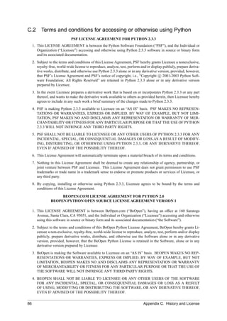 C.2        Terms and conditions for accessing or otherwise using Python
                               PSF LICENSE AGREEMENT FOR PYTHON 2.3.3
     1. This LICENSE AGREEMENT is between the Python Software Foundation (“PSF”), and the Individual or
        Organization (“Licensee”) accessing and otherwise using Python 2.3.3 software in source or binary form
        and its associated documentation.
     2. Subject to the terms and conditions of this License Agreement, PSF hereby grants Licensee a nonexclusive,
        royalty-free, world-wide license to reproduce, analyze, test, perform and/or display publicly, prepare deriva-
        tive works, distribute, and otherwise use Python 2.3.3 alone or in any derivative version, provided, however,
        that PSF’s License Agreement and PSF’s notice of copyright, i.e., “Copyright c 2001-2003 Python Soft-
        ware Foundation; All Rights Reserved” are retained in Python 2.3.3 alone or in any derivative version
        prepared by Licensee.
     3. In the event Licensee prepares a derivative work that is based on or incorporates Python 2.3.3 or any part
        thereof, and wants to make the derivative work available to others as provided herein, then Licensee hereby
        agrees to include in any such work a brief summary of the changes made to Python 2.3.3.
     4. PSF is making Python 2.3.3 available to Licensee on an “AS IS” basis. PSF MAKES NO REPRESEN-
        TATIONS OR WARRANTIES, EXPRESS OR IMPLIED. BY WAY OF EXAMPLE, BUT NOT LIMI-
        TATION, PSF MAKES NO AND DISCLAIMS ANY REPRESENTATION OR WARRANTY OF MER-
        CHANTABILITY OR FITNESS FOR ANY PARTICULAR PURPOSE OR THAT THE USE OF PYTHON
        2.3.3 WILL NOT INFRINGE ANY THIRD PARTY RIGHTS.
     5. PSF SHALL NOT BE LIABLE TO LICENSEE OR ANY OTHER USERS OF PYTHON 2.3.3 FOR ANY
        INCIDENTAL, SPECIAL, OR CONSEQUENTIAL DAMAGES OR LOSS AS A RESULT OF MODIFY-
        ING, DISTRIBUTING, OR OTHERWISE USING PYTHON 2.3.3, OR ANY DERIVATIVE THEREOF,
        EVEN IF ADVISED OF THE POSSIBILITY THEREOF.
     6. This License Agreement will automatically terminate upon a material breach of its terms and conditions.
     7. Nothing in this License Agreement shall be deemed to create any relationship of agency, partnership, or
        joint venture between PSF and Licensee. This License Agreement does not grant permission to use PSF
        trademarks or trade name in a trademark sense to endorse or promote products or services of Licensee, or
        any third party.
     8. By copying, installing or otherwise using Python 2.3.3, Licensee agrees to be bound by the terms and
        conditions of this License Agreement.

                      BEOPEN.COM LICENSE AGREEMENT FOR PYTHON 2.0
                 BEOPEN PYTHON OPEN SOURCE LICENSE AGREEMENT VERSION 1

     1. This LICENSE AGREEMENT is between BeOpen.com (“BeOpen”), having an ofﬁce at 160 Saratoga
        Avenue, Santa Clara, CA 95051, and the Individual or Organization (“Licensee”) accessing and otherwise
        using this software in source or binary form and its associated documentation (“the Software”).
     2. Subject to the terms and conditions of this BeOpen Python License Agreement, BeOpen hereby grants Li-
        censee a non-exclusive, royalty-free, world-wide license to reproduce, analyze, test, perform and/or display
        publicly, prepare derivative works, distribute, and otherwise use the Software alone or in any derivative
        version, provided, however, that the BeOpen Python License is retained in the Software, alone or in any
        derivative version prepared by Licensee.
     3. BeOpen is making the Software available to Licensee on an “AS IS” basis. BEOPEN MAKES NO REP-
        RESENTATIONS OR WARRANTIES, EXPRESS OR IMPLIED. BY WAY OF EXAMPLE, BUT NOT
        LIMITATION, BEOPEN MAKES NO AND DISCLAIMS ANY REPRESENTATION OR WARRANTY
        OF MERCHANTABILITY OR FITNESS FOR ANY PARTICULAR PURPOSE OR THAT THE USE OF
        THE SOFTWARE WILL NOT INFRINGE ANY THIRD PARTY RIGHTS.
     4. BEOPEN SHALL NOT BE LIABLE TO LICENSEE OR ANY OTHER USERS OF THE SOFTWARE
        FOR ANY INCIDENTAL, SPECIAL, OR CONSEQUENTIAL DAMAGES OR LOSS AS A RESULT
        OF USING, MODIFYING OR DISTRIBUTING THE SOFTWARE, OR ANY DERIVATIVE THEREOF,
        EVEN IF ADVISED OF THE POSSIBILITY THEREOF.

86                                                                              Appendix C. History and License
 