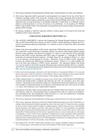5. This License Agreement will automatically terminate upon a material breach of its terms and conditions.
  6. This License Agreement shall be governed by and interpreted in all respects by the law of the State of
     California, excluding conﬂict of law provisions. Nothing in this License Agreement shall be deemed to
     create any relationship of agency, partnership, or joint venture between BeOpen and Licensee. This License
     Agreement does not grant permission to use BeOpen trademarks or trade names in a trademark sense to
     endorse or promote products or services of Licensee, or any third party. As an exception, the “BeOpen
     Python” logos available at http://www.pythonlabs.com/logos.html may be used according to the permissions
     granted on that web page.
  7. By copying, installing or otherwise using the software, Licensee agrees to be bound by the terms and
     conditions of this License Agreement.

                           CNRI LICENSE AGREEMENT FOR PYTHON 1.6.1

  1. This LICENSE AGREEMENT is between the Corporation for National Research Initiatives, having an
     ofﬁce at 1895 Preston White Drive, Reston, VA 20191 (“CNRI”), and the Individual or Organization (“Li-
     censee”) accessing and otherwise using Python 1.6.1 software in source or binary form and its associated
     documentation.
  2. Subject to the terms and conditions of this License Agreement, CNRI hereby grants Licensee a nonexclu-
     sive, royalty-free, world-wide license to reproduce, analyze, test, perform and/or display publicly, prepare
     derivative works, distribute, and otherwise use Python 1.6.1 alone or in any derivative version, provided,
     however, that CNRI’s License Agreement and CNRI’s notice of copyright, i.e., “Copyright c 1995-2001
     Corporation for National Research Initiatives; All Rights Reserved” are retained in Python 1.6.1 alone
     or in any derivative version prepared by Licensee. Alternately, in lieu of CNRI’s License Agreement,
     Licensee may substitute the following text (omitting the quotes): “Python 1.6.1 is made available sub-
     ject to the terms and conditions in CNRI’s License Agreement. This Agreement together with Python
     1.6.1 may be located on the Internet using the following unique, persistent identiﬁer (known as a handle):
     1895.22/1013. This Agreement may also be obtained from a proxy server on the Internet using the following
     URL: http://hdl.handle.net/1895.22/1013.”
  3. In the event Licensee prepares a derivative work that is based on or incorporates Python 1.6.1 or any part
     thereof, and wants to make the derivative work available to others as provided herein, then Licensee hereby
     agrees to include in any such work a brief summary of the changes made to Python 1.6.1.
  4. CNRI is making Python 1.6.1 available to Licensee on an “AS IS” basis. CNRI MAKES NO REPRESEN-
     TATIONS OR WARRANTIES, EXPRESS OR IMPLIED. BY WAY OF EXAMPLE, BUT NOT LIMI-
     TATION, CNRI MAKES NO AND DISCLAIMS ANY REPRESENTATION OR WARRANTY OF MER-
     CHANTABILITY OR FITNESS FOR ANY PARTICULAR PURPOSE OR THAT THE USE OF PYTHON
     1.6.1 WILL NOT INFRINGE ANY THIRD PARTY RIGHTS.
  5. CNRI SHALL NOT BE LIABLE TO LICENSEE OR ANY OTHER USERS OF PYTHON 1.6.1 FOR ANY
     INCIDENTAL, SPECIAL, OR CONSEQUENTIAL DAMAGES OR LOSS AS A RESULT OF MODIFY-
     ING, DISTRIBUTING, OR OTHERWISE USING PYTHON 1.6.1, OR ANY DERIVATIVE THEREOF,
     EVEN IF ADVISED OF THE POSSIBILITY THEREOF.
  6. This License Agreement will automatically terminate upon a material breach of its terms and conditions.
  7. This License Agreement shall be governed by the federal intellectual property law of the United States, in-
     cluding without limitation the federal copyright law, and, to the extent such U.S. federal law does not apply,
     by the law of the Commonwealth of Virginia, excluding Virginia’s conﬂict of law provisions. Notwithstand-
     ing the foregoing, with regard to derivative works based on Python 1.6.1 that incorporate non-separable
     material that was previously distributed under the GNU General Public License (GPL), the law of the Com-
     monwealth of Virginia shall govern this License Agreement only as to issues arising under or with respect
     to Paragraphs 4, 5, and 7 of this License Agreement. Nothing in this License Agreement shall be deemed to
     create any relationship of agency, partnership, or joint venture between CNRI and Licensee. This License
     Agreement does not grant permission to use CNRI trademarks or trade name in a trademark sense to endorse
     or promote products or services of Licensee, or any third party.
  8. By clicking on the “ACCEPT” button where indicated, or by copying, installing or otherwise using Python
     1.6.1, Licensee agrees to be bound by the terms and conditions of this License Agreement.

C.2. Terms and conditions for accessing or otherwise using Python                                               87
 
