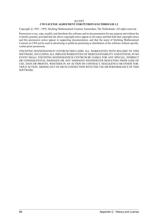 ACCEPT
                    CWI LICENSE AGREEMENT FOR PYTHON 0.9.0 THROUGH 1.2
Copyright c 1991 - 1995, Stichting Mathematisch Centrum Amsterdam, The Netherlands. All rights reserved.
Permission to use, copy, modify, and distribute this software and its documentation for any purpose and without fee
is hereby granted, provided that the above copyright notice appear in all copies and that both that copyright notice
and this permission notice appear in supporting documentation, and that the name of Stichting Mathematisch
Centrum or CWI not be used in advertising or publicity pertaining to distribution of the software without speciﬁc,
written prior permission.
STICHTING MATHEMATISCH CENTRUM DISCLAIMS ALL WARRANTIES WITH REGARD TO THIS
SOFTWARE, INCLUDING ALL IMPLIED WARRANTIES OF MERCHANTABILITY AND FITNESS, IN NO
EVENT SHALL STICHTING MATHEMATISCH CENTRUM BE LIABLE FOR ANY SPECIAL, INDIRECT
OR CONSEQUENTIAL DAMAGES OR ANY DAMAGES WHATSOEVER RESULTING FROM LOSS OF
USE, DATA OR PROFITS, WHETHER IN AN ACTION OF CONTRACT, NEGLIGENCE OR OTHER TOR-
TIOUS ACTION, ARISING OUT OF OR IN CONNECTION WITH THE USE OR PERFORMANCE OF THIS
SOFTWARE.




88                                                                            Appendix C. History and License
 
