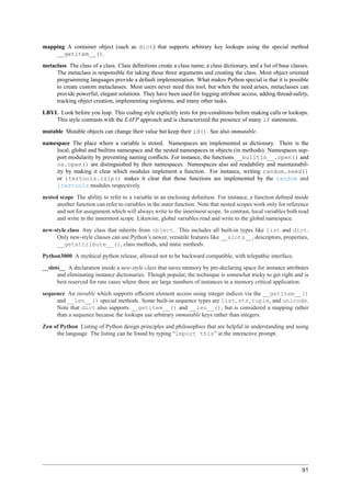 mapping A container object (such as dict) that supports arbitrary key lookups using the special method
    __getitem__().
metaclass The class of a class. Class deﬁnitions create a class name, a class dictionary, and a list of base classes.
     The metaclass is responsible for taking those three arguments and creating the class. Most object oriented
     programming languages provide a default implementation. What makes Python special is that it is possible
     to create custom metaclasses. Most users never need this tool, but when the need arises, metaclasses can
     provide powerful, elegant solutions. They have been used for logging attribute access, adding thread-safety,
     tracking object creation, implementing singletons, and many other tasks.
LBYL Look before you leap. This coding style explicitly tests for pre-conditions before making calls or lookups.
    This style contrasts with the EAFP approach and is characterized the presence of many if statements.
mutable Mutable objects can change their value but keep their id(). See also immutable.
namespace The place where a variable is stored. Namespaces are implemented as dictionary. There is the
    local, global and builtins namespace and the nested namespaces in objects (in methods). Namespaces sup-
    port modularity by preventing naming conﬂicts. For instance, the functions __builtin__.open() and
    os.open() are distinguished by their namespaces. Namespaces also aid readability and maintainabil-
    ity by making it clear which modules implement a function. For instance, writing random.seed()
    or itertools.izip() makes it clear that those functions are implemented by the random and
    itertools modules respectively.
nested scope The ability to refer to a variable in an enclosing deﬁnition. For instance, a function deﬁned inside
      another function can refer to variables in the outer function. Note that nested scopes work only for reference
      and not for assignment which will always write to the innermost scope. In contrast, local variables both read
      and write in the innermost scope. Likewise, global variables read and write to the global namespace.
new-style class Any class that inherits from object. This includes all built-in types like list and dict.
     Only new-style classes can use Python’s newer, versatile features like __slots__, descriptors, properties,
     __getattribute__(), class methods, and static methods.
Python3000 A mythical python release, allowed not to be backward compatible, with telepathic interface.
__slots__ A declaration inside a new-style class that saves memory by pre-declaring space for instance attributes
      and eliminating instance dictionaries. Though popular, the technique is somewhat tricky to get right and is
      best reserved for rare cases where there are large numbers of instances in a memory critical application.
sequence An iterable which supports efﬁcient element access using integer indices via the __getitem__()
     and __len__() special methods. Some built-in sequence types are list, str, tuple, and unicode.
     Note that dict also supports __getitem__() and __len__(), but is considered a mapping rather
     than a sequence because the lookups use arbitrary immutable keys rather than integers.
Zen of Python Listing of Python design principles and philosophies that are helpful in understanding and using
     the language. The listing can be found by typing “import this” at the interactive prompt.




                                                                                                                  91
 
