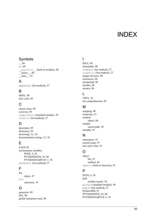 INDEX


Symbols                             I
..., 89                             IDLE, 90
»>, 89                              immutable, 90
__builtin__ (built-in module), 40   index() (list method), 27
__future__, 89                      insert() (list method), 27
__slots__, 91                       integer division, 90
                                    interactive, 90
A                                   interpreted, 90
append() (list method), 27          iterable, 90
                                    iterator, 90
B
BDFL, 89
                                    L
byte code, 89                       LBYL, 91
                                    list comprehension, 90
C
classic class, 89
                                    M
coercion, 89                        mapping, 90
compileall (standard module), 39    metaclass, 91
count() (list method), 27           method
                                        object, 60
D                                   module
descriptor, 89                          search path, 38
dictionary, 89                      mutable, 91
docstrings, 21, 26
documentation strings, 21, 26
                                    N
                                    namespace, 91
E                                   nested scope, 91
                                    new-style class, 91
EAFP, 89
environment variables
     PATH, 4, 38
                                    O
     PYTHONPATH, 38–40              object
     PYTHONSTARTUP, 5, 78                ﬁle, 47
extend() (list method), 27               method, 60
                                    open() (built-in function), 47
F
ﬁle
                                    P
      object, 47                    PATH, 4, 38
for                                 path
      statement, 19                      module search, 38
                                    pickle (standard module), 49
G                                   pop() (list method), 27
                                    Python3000, 91
generator, 89
                                    PYTHONPATH, 38–40
GIL, 90
                                    PYTHONSTARTUP, 5, 78
global interpreter lock, 90



                                                                         93
 