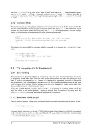 are given, sys.argv[0] is an empty string. When the script name is given as ’-’ (meaning standard input),
sys.argv[0] is set to ’-’. When -c command is used, sys.argv[0] is set to ’-c’. Options found after -c
command are not consumed by the Python interpreter’s option processing but left in sys.argv for the command
to handle.


2.1.2 Interactive Mode

When commands are read from a tty, the interpreter is said to be in interactive mode. In this mode it prompts for
the next command with the primary prompt, usually three greater-than signs (‘>>> ’); for continuation lines it
prompts with the secondary prompt, by default three dots (‘... ’). The interpreter prints a welcome message
stating its version number and a copyright notice before printing the ﬁrst prompt:

          python
          Python 1.5.2b2 (#1, Feb 28 1999, 00:02:06) [GCC 2.8.1] on sunos5
          Copyright 1991-1995 Stichting Mathematisch Centrum, Amsterdam
          >>>


Continuation lines are needed when entering a multi-line construct. As an example, take a look at this if state-
ment:

          >>> the_world_is_flat = 1
          >>> if the_world_is_flat:
          ...     print "Be careful not to fall off!"
          ...
          Be careful not to fall off!




2.2         The Interpreter and Its Environment

2.2.1 Error Handling

When an error occurs, the interpreter prints an error message and a stack trace. In interactive mode, it then returns
to the primary prompt; when input came from a ﬁle, it exits with a nonzero exit status after printing the stack
trace. (Exceptions handled by an except clause in a try statement are not errors in this context.) Some errors
are unconditionally fatal and cause an exit with a nonzero exit; this applies to internal inconsistencies and some
cases of running out of memory. All error messages are written to the standard error stream; normal output from
the executed commands is written to standard output.
Typing the interrupt character (usually Control-C or DEL) to the primary or secondary prompt cancels the
input and returns to the primary prompt.1 Typing an interrupt while a command is executing raises the
KeyboardInterrupt exception, which may be handled by a try statement.


2.2.2 Executable Python Scripts

On BSD’ish U NIX systems, Python scripts can be made directly executable, like shell scripts, by putting the line

          #! /usr/bin/env python


(assuming that the interpreter is on the user’s PATH) at the beginning of the script and giving the ﬁle an executable
mode. The ‘#!’ must be the ﬁrst two characters of the ﬁle. On some platforms, this ﬁrst line must end with a
    1A   problem with the GNU Readline package may prevent this.




4                                                                     Chapter 2. Using the Python Interpreter
 