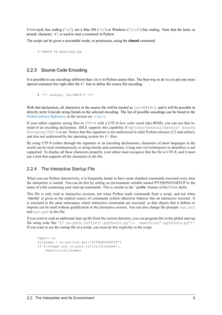 U NIX-style line ending (‘n’), not a Mac OS (‘r’) or Windows (‘rn’) line ending. Note that the hash, or
pound, character, ‘#’, is used to start a comment in Python.
The script can be given a executable mode, or permission, using the chmod command:

        $ chmod +x myscript.py




2.2.3 Source Code Encoding

It is possible to use encodings different than ASCII in Python source ﬁles. The best way to do it is to put one more
special comment line right after the #! line to deﬁne the source ﬁle encoding:

        # -*- coding: iso-8859-1 -*-


With that declaration, all characters in the source ﬁle will be treated as iso-8859-1, and it will be possible to
directly write Unicode string literals in the selected encoding. The list of possible encodings can be found in the
Python Library Reference, in the section on codecs.
If your editor supports saving ﬁles as UTF-8 with a UTF-8 byte order mark (aka BOM), you can use that in-
stead of an encoding declaration. IDLE supports this capability if Options/General/Default Source
Encoding/UTF-8 is set. Notice that this signature is not understood in older Python releases (2.2 and earlier),
and also not understood by the operating system for #! ﬁles.
By using UTF-8 (either through the signature or an encoding declaration), characters of most languages in the
world can be used simultaneously in string literals and comments. Using non-ASCIIcharacters in identiﬁers is not
supported. To display all these characters properly, your editor must recognize that the ﬁle is UTF-8, and it must
use a font that supports all the characters in the ﬁle.


2.2.4     The Interactive Startup File

When you use Python interactively, it is frequently handy to have some standard commands executed every time
the interpreter is started. You can do this by setting an environment variable named PYTHONSTARTUP to the
name of a ﬁle containing your start-up commands. This is similar to the ‘.proﬁle’ feature of the U NIX shells.
This ﬁle is only read in interactive sessions, not when Python reads commands from a script, and not when
‘/dev/tty’ is given as the explicit source of commands (which otherwise behaves like an interactive session). It
is executed in the same namespace where interactive commands are executed, so that objects that it deﬁnes or
imports can be used without qualiﬁcation in the interactive session. You can also change the prompts sys.ps1
and sys.ps2 in this ﬁle.
If you want to read an additional start-up ﬁle from the current directory, you can program this in the global start-up
ﬁle using code like ‘if os.path.isfile(’.pythonrc.py’): execfile(’.pythonrc.py’)’.
If you want to use the startup ﬁle in a script, you must do this explicitly in the script:

        import os
        filename = os.environ.get(’PYTHONSTARTUP’)
        if filename and os.path.isfile(filename):
            execfile(filename)




2.2. The Interpreter and Its Environment                                                                            5
 