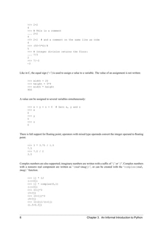 >>>   2+2
       4
       >>>   # This is a comment
       ...   2+2
       4
       >>>   2+2    # and a comment on the same line as code
       4
       >>>   (50-5*6)/4
       5
       >>>   # Integer division returns the floor:
       ...   7/3
       2
       >>>   7/-3
       -3


Like in C, the equal sign (‘=’) is used to assign a value to a variable. The value of an assignment is not written:

       >>> width = 20
       >>> height = 5*9
       >>> width * height
       900


A value can be assigned to several variables simultaneously:

       >>>   x = y = z = 0       # Zero x, y and z
       >>>   x
       0
       >>>   y
       0
       >>>   z
       0


There is full support for ﬂoating point; operators with mixed type operands convert the integer operand to ﬂoating
point:

       >>> 3 * 3.75 / 1.5
       7.5
       >>> 7.0 / 2
       3.5


Complex numbers are also supported; imaginary numbers are written with a sufﬁx of ‘j’ or ‘J’. Complex numbers
with a nonzero real component are written as ‘(real+imagj)’, or can be created with the ‘complex(real,
imag)’ function.

       >>> 1j * 1J
       (-1+0j)
       >>> 1j * complex(0,1)
       (-1+0j)
       >>> 3+1j*3
       (3+3j)
       >>> (3+1j)*3
       (9+3j)
       >>> (1+2j)/(1+1j)
       (1.5+0.5j)




8                                                              Chapter 3. An Informal Introduction to Python
 