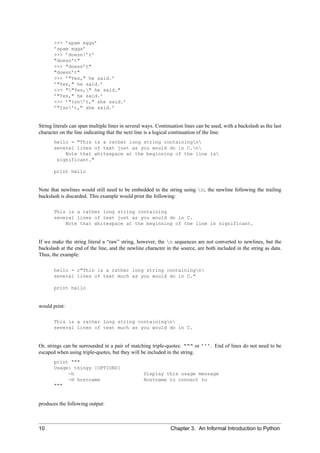 >>> ’spam eggs’
       ’spam eggs’
       >>> ’doesn’t’
       "doesn’t"
       >>> "doesn’t"
       "doesn’t"
       >>> ’"Yes," he said.’
       ’"Yes," he said.’
       >>> ""Yes," he said."
       ’"Yes," he said.’
       >>> ’"Isn’t," she said.’
       ’"Isn’t," she said.’


String literals can span multiple lines in several ways. Continuation lines can be used, with a backslash as the last
character on the line indicating that the next line is a logical continuation of the line:
       hello = "This is a rather long string containingn
       several lines of text just as you would do in C.n
           Note that whitespace at the beginning of the line is
        significant."

       print hello


Note that newlines would still need to be embedded in the string using n; the newline following the trailing
backslash is discarded. This example would print the following:

       This is a rather long string containing
       several lines of text just as you would do in C.
           Note that whitespace at the beginning of the line is significant.


If we make the string literal a “raw” string, however, the n sequences are not converted to newlines, but the
backslash at the end of the line, and the newline character in the source, are both included in the string as data.
Thus, the example:

       hello = r"This is a rather long string containingn
       several lines of text much as you would do in C."

       print hello


would print:

       This is a rather long string containingn
       several lines of text much as you would do in C.


Or, strings can be surrounded in a pair of matching triple-quotes: """ or ’’’. End of lines do not need to be
escaped when using triple-quotes, but they will be included in the string.
       print """
       Usage: thingy [OPTIONS]
            -h                                    Display this usage message
            -H hostname                           Hostname to connect to
       """


produces the following output:



10                                                             Chapter 3. An Informal Introduction to Python
 