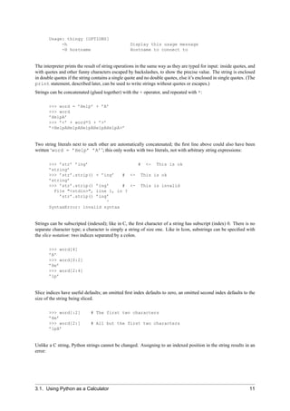 Usage: thingy [OPTIONS]
            -h                                     Display this usage message
            -H hostname                            Hostname to connect to


The interpreter prints the result of string operations in the same way as they are typed for input: inside quotes, and
with quotes and other funny characters escaped by backslashes, to show the precise value. The string is enclosed
in double quotes if the string contains a single quote and no double quotes, else it’s enclosed in single quotes. (The
print statement, described later, can be used to write strings without quotes or escapes.)
Strings can be concatenated (glued together) with the + operator, and repeated with *:

       >>> word = ’Help’ + ’A’
       >>> word
       ’HelpA’
       >>> ’<’ + word*5 + ’>’
       ’<HelpAHelpAHelpAHelpAHelpA>’


Two string literals next to each other are automatically concatenated; the ﬁrst line above could also have been
written ‘word = ’Help’ ’A’’; this only works with two literals, not with arbitrary string expressions:

       >>> ’str’ ’ing’                                  #   <-   This is ok
       ’string’
       >>> ’str’.strip()        + ’ing’       #    <-    This is ok
       ’string’
       >>> ’str’.strip() ’ing’     # <-                  This is invalid
         File "<stdin>", line 1, in ?
           ’str’.strip() ’ing’
                             ^
       SyntaxError: invalid syntax


Strings can be subscripted (indexed); like in C, the ﬁrst character of a string has subscript (index) 0. There is no
separate character type; a character is simply a string of size one. Like in Icon, substrings can be speciﬁed with
the slice notation: two indices separated by a colon.

       >>> word[4]
       ’A’
       >>> word[0:2]
       ’He’
       >>> word[2:4]
       ’lp’


Slice indices have useful defaults; an omitted ﬁrst index defaults to zero, an omitted second index defaults to the
size of the string being sliced.

       >>> word[:2]          # The first two characters
       ’He’
       >>> word[2:]          # All but the first two characters
       ’lpA’


Unlike a C string, Python strings cannot be changed. Assigning to an indexed position in the string results in an
error:




3.1. Using Python as a Calculator                                                                                  11
 