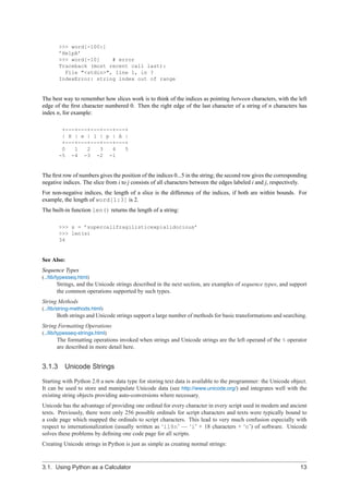 >>> word[-100:]
       ’HelpA’
       >>> word[-10]    # error
       Traceback (most recent call last):
         File "<stdin>", line 1, in ?
       IndexError: string index out of range


The best way to remember how slices work is to think of the indices as pointing between characters, with the left
edge of the ﬁrst character numbered 0. Then the right edge of the last character of a string of n characters has
index n, for example:

        +---+---+---+---+---+
        | H | e | l | p | A |
        +---+---+---+---+---+
        0   1   2   3   4   5
       -5 -4 -3 -2 -1


The ﬁrst row of numbers gives the position of the indices 0...5 in the string; the second row gives the corresponding
negative indices. The slice from i to j consists of all characters between the edges labeled i and j, respectively.
For non-negative indices, the length of a slice is the difference of the indices, if both are within bounds. For
example, the length of word[1:3] is 2.
The built-in function len() returns the length of a string:

       >>> s = ’supercalifragilisticexpialidocious’
       >>> len(s)
       34


See Also:
Sequence Types
(../lib/typesseq.html)
      Strings, and the Unicode strings described in the next section, are examples of sequence types, and support
      the common operations supported by such types.
String Methods
(../lib/string-methods.html)
      Both strings and Unicode strings support a large number of methods for basic transformations and searching.
String Formatting Operations
(../lib/typesseq-strings.html)
      The formatting operations invoked when strings and Unicode strings are the left operand of the % operator
      are described in more detail here.


3.1.3 Unicode Strings

Starting with Python 2.0 a new data type for storing text data is available to the programmer: the Unicode object.
It can be used to store and manipulate Unicode data (see http://www.unicode.org/) and integrates well with the
existing string objects providing auto-conversions where necessary.
Unicode has the advantage of providing one ordinal for every character in every script used in modern and ancient
texts. Previously, there were only 256 possible ordinals for script characters and texts were typically bound to
a code page which mapped the ordinals to script characters. This lead to very much confusion especially with
respect to internationalization (usually written as ‘i18n’ — ‘i’ + 18 characters + ‘n’) of software. Unicode
solves these problems by deﬁning one code page for all scripts.
Creating Unicode strings in Python is just as simple as creating normal strings:



3.1. Using Python as a Calculator                                                                                 13
 