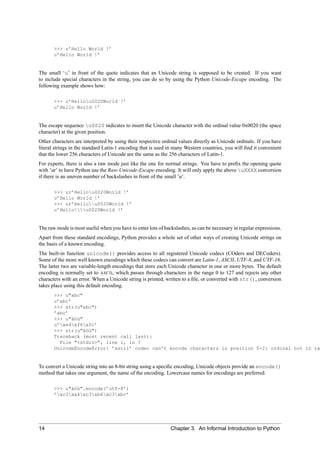 >>> u’Hello World !’
       u’Hello World !’


The small ‘u’ in front of the quote indicates that an Unicode string is supposed to be created. If you want
to include special characters in the string, you can do so by using the Python Unicode-Escape encoding. The
following example shows how:

       >>> u’Hellou0020World !’
       u’Hello World !’


The escape sequence u0020 indicates to insert the Unicode character with the ordinal value 0x0020 (the space
character) at the given position.
Other characters are interpreted by using their respective ordinal values directly as Unicode ordinals. If you have
literal strings in the standard Latin-1 encoding that is used in many Western countries, you will ﬁnd it convenient
that the lower 256 characters of Unicode are the same as the 256 characters of Latin-1.
For experts, there is also a raw mode just like the one for normal strings. You have to preﬁx the opening quote
with ’ur’ to have Python use the Raw-Unicode-Escape encoding. It will only apply the above uXXXX conversion
if there is an uneven number of backslashes in front of the small ’u’.

       >>> ur’Hellou0020World !’
       u’Hello World !’
       >>> ur’Hellou0020World !’
       u’Hellou0020World !’


The raw mode is most useful when you have to enter lots of backslashes, as can be necessary in regular expressions.
Apart from these standard encodings, Python provides a whole set of other ways of creating Unicode strings on
the basis of a known encoding.
The built-in function unicode() provides access to all registered Unicode codecs (COders and DECoders).
Some of the more well known encodings which these codecs can convert are Latin-1, ASCII, UTF-8, and UTF-16.
The latter two are variable-length encodings that store each Unicode character in one or more bytes. The default
encoding is normally set to ASCII, which passes through characters in the range 0 to 127 and rejects any other
characters with an error. When a Unicode string is printed, written to a ﬁle, or converted with str(), conversion
takes place using this default encoding.
       >>> u"abc"
       u’abc’
       >>> str(u"abc")
       ’abc’
       >>> u"äöü"
       u’xe4xf6xfc’
       >>> str(u"äöü")
       Traceback (most recent call last):
         File "<stdin>", line 1, in ?
       UnicodeEncodeError: ’ascii’ codec can’t encode characters in position 0-2: ordinal not in ra


To convert a Unicode string into an 8-bit string using a speciﬁc encoding, Unicode objects provide an encode()
method that takes one argument, the name of the encoding. Lowercase names for encodings are preferred.

       >>> u"äöü".encode(’utf-8’)
       ’xc3xa4xc3xb6xc3xbc’




14                                                            Chapter 3. An Informal Introduction to Python
 