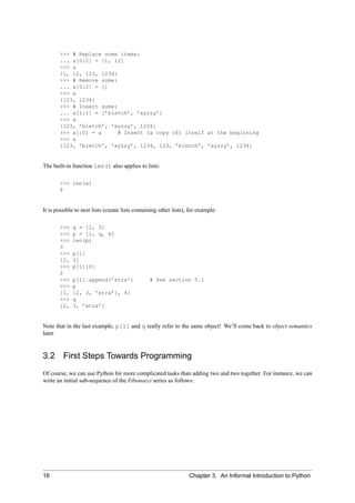 >>> # Replace some items:
       ... a[0:2] = [1, 12]
       >>> a
       [1, 12, 123, 1234]
       >>> # Remove some:
       ... a[0:2] = []
       >>> a
       [123, 1234]
       >>> # Insert some:
       ... a[1:1] = [’bletch’, ’xyzzy’]
       >>> a
       [123, ’bletch’, ’xyzzy’, 1234]
       >>> a[:0] = a      # Insert (a copy of) itself at the beginning
       >>> a
       [123, ’bletch’, ’xyzzy’, 1234, 123, ’bletch’, ’xyzzy’, 1234]


The built-in function len() also applies to lists:

       >>> len(a)
       8


It is possible to nest lists (create lists containing other lists), for example:

       >>>   q = [2, 3]
       >>>   p = [1, q, 4]
       >>>   len(p)
       3
       >>>   p[1]
       [2,   3]
       >>>   p[1][0]
       2
       >>>   p[1].append(’xtra’)                 # See section 5.1
       >>>   p
       [1,   [2, 3, ’xtra’], 4]
       >>>   q
       [2,   3, ’xtra’]


Note that in the last example, p[1] and q really refer to the same object! We’ll come back to object semantics
later.


3.2      First Steps Towards Programming
Of course, we can use Python for more complicated tasks than adding two and two together. For instance, we can
write an initial sub-sequence of the Fibonacci series as follows:




16                                                                 Chapter 3. An Informal Introduction to Python
 