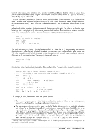 ﬁrst look in the local symbol table, then in the global symbol table, and then in the table of built-in names. Thus,
global variables cannot be directly assigned a value within a function (unless named in a global statement),
although they may be referenced.
The actual parameters (arguments) to a function call are introduced in the local symbol table of the called function
when it is called; thus, arguments are passed using call by value (where the value is always an object reference,
not the value of the object).1 When a function calls another function, a new local symbol table is created for that
call.
A function deﬁnition introduces the function name in the current symbol table. The value of the function name
has a type that is recognized by the interpreter as a user-deﬁned function. This value can be assigned to another
name which can then also be used as a function. This serves as a general renaming mechanism:

         >>> fib
         <function object at 10042ed0>
         >>> f = fib
         >>> f(100)
         1 1 2 3 5 8 13 21 34 55 89


You might object that fib is not a function but a procedure. In Python, like in C, procedures are just functions
that don’t return a value. In fact, technically speaking, procedures do return a value, albeit a rather boring one.
This value is called None (it’s a built-in name). Writing the value None is normally suppressed by the interpreter
if it would be the only value written. You can see it if you really want to:

         >>> print fib(0)
         None


It is simple to write a function that returns a list of the numbers of the Fibonacci series, instead of printing it:

         >>>   def fib2(n): # return Fibonacci series up to n
         ...       """Return a list containing the Fibonacci series up to n."""
         ...       result = []
         ...       a, b = 0, 1
         ...       while b < n:
         ...           result.append(b)    # see below
         ...           a, b = b, a+b
         ...       return result
         ...
         >>>   f100 = fib2(100)    # call it
         >>>   f100                # write the result
         [1,   1, 2, 3, 5, 8, 13, 21, 34, 55, 89]


This example, as usual, demonstrates some new Python features:

     • The return statement returns with a value from a function. return without an expression argument
       returns None. Falling off the end of a procedure also returns None.
     • The statement result.append(b) calls a method of the list object result. A method is a function
       that ‘belongs’ to an object and is named obj.methodname, where obj is some object (this may be an
       expression), and methodname is the name of a method that is deﬁned by the object’s type. Different types
       deﬁne different methods. Methods of different types may have the same name without causing ambiguity.
       (It is possible to deﬁne your own object types and methods, using classes, as discussed later in this tutorial.)
       The method append() shown in the example, is deﬁned for list objects; it adds a new element at the end
       of the list. In this example it is equivalent to ‘result = result + [b]’, but more efﬁcient.
    1 Actually, call by object reference would be a better description, since if a mutable object is passed, the caller will see any changes the

callee makes to it (items inserted into a list).




22                                                                                          Chapter 4. More Control Flow Tools
 