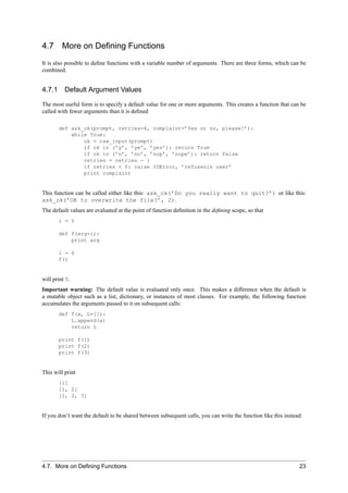 4.7      More on Deﬁning Functions
It is also possible to deﬁne functions with a variable number of arguments. There are three forms, which can be
combined.


4.7.1 Default Argument Values

The most useful form is to specify a default value for one or more arguments. This creates a function that can be
called with fewer arguments than it is deﬁned

       def ask_ok(prompt, retries=4, complaint=’Yes or no, please!’):
           while True:
               ok = raw_input(prompt)
               if ok in (’y’, ’ye’, ’yes’): return True
               if ok in (’n’, ’no’, ’nop’, ’nope’): return False
               retries = retries - 1
               if retries < 0: raise IOError, ’refusenik user’
               print complaint


This function can be called either like this: ask_ok(’Do you really want to quit?’) or like this:
ask_ok(’OK to overwrite the file?’, 2).
The default values are evaluated at the point of function deﬁnition in the deﬁning scope, so that
       i = 5

       def f(arg=i):
           print arg

       i = 6
       f()


will print 5.
Important warning: The default value is evaluated only once. This makes a difference when the default is
a mutable object such as a list, dictionary, or instances of most classes. For example, the following function
accumulates the arguments passed to it on subsequent calls:
       def f(a, L=[]):
           L.append(a)
           return L

       print f(1)
       print f(2)
       print f(3)


This will print
       [1]
       [1, 2]
       [1, 2, 3]


If you don’t want the default to be shared between subsequent calls, you can write the function like this instead:




4.7. More on Deﬁning Functions                                                                                  23
 