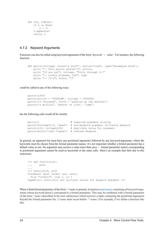 def f(a, L=None):
           if L is None:
               L = []
           L.append(a)
           return L




4.7.2 Keyword Arguments

Functions can also be called using keyword arguments of the form ‘keyword = value’. For instance, the following
function:

       def parrot(voltage, state=’a stiff’, action=’voom’, type=’Norwegian Blue’):
           print "-- This parrot wouldn’t", action,
           print "if you put", voltage, "Volts through it."
           print "-- Lovely plumage, the", type
           print "-- It’s", state, "!"


could be called in any of the following ways:

       parrot(1000)
       parrot(action = ’VOOOOOM’, voltage = 1000000)
       parrot(’a thousand’, state = ’pushing up the daisies’)
       parrot(’a million’, ’bereft of life’, ’jump’)


but the following calls would all be invalid:

       parrot()                                 #   required argument missing
       parrot(voltage=5.0, ’dead’)              #   non-keyword argument following keyword
       parrot(110, voltage=220)                 #   duplicate value for argument
       parrot(actor=’John Cleese’)              #   unknown keyword


In general, an argument list must have any positional arguments followed by any keyword arguments, where the
keywords must be chosen from the formal parameter names. It’s not important whether a formal parameter has a
default value or not. No argument may receive a value more than once — formal parameter names corresponding
to positional arguments cannot be used as keywords in the same calls. Here’s an example that fails due to this
restriction:

       >>> def function(a):
       ...     pass
       ...
       >>> function(0, a=0)
       Traceback (most recent call last):
         File "<stdin>", line 1, in ?
       TypeError: function() got multiple values for keyword argument ’a’


When a ﬁnal formal parameter of the form **name is present, it receives a dictionary containing all keyword argu-
ments whose keyword doesn’t correspond to a formal parameter. This may be combined with a formal parameter
of the form *name (described in the next subsection) which receives a tuple containing the positional arguments
beyond the formal parameter list. (*name must occur before **name.) For example, if we deﬁne a function like
this:




24                                                                      Chapter 4. More Control Flow Tools
 