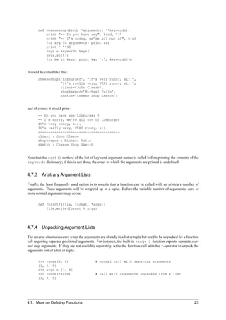 def cheeseshop(kind, *arguments, **keywords):
           print "-- Do you have any", kind, ’?’
           print "-- I’m sorry, we’re all out of", kind
           for arg in arguments: print arg
           print ’-’*40
           keys = keywords.keys()
           keys.sort()
           for kw in keys: print kw, ’:’, keywords[kw]


It could be called like this:
       cheeseshop(’Limburger’, "It’s very runny, sir.",
                  "It’s really very, VERY runny, sir.",
                  client=’John Cleese’,
                  shopkeeper=’Michael Palin’,
                  sketch=’Cheese Shop Sketch’)


and of course it would print:
       -- Do you have any Limburger ?
       -- I’m sorry, we’re all out of Limburger
       It’s very runny, sir.
       It’s really very, VERY runny, sir.
       ----------------------------------------
       client : John Cleese
       shopkeeper : Michael Palin
       sketch : Cheese Shop Sketch


Note that the sort() method of the list of keyword argument names is called before printing the contents of the
keywords dictionary; if this is not done, the order in which the arguments are printed is undeﬁned.


4.7.3 Arbitrary Argument Lists

Finally, the least frequently used option is to specify that a function can be called with an arbitrary number of
arguments. These arguments will be wrapped up in a tuple. Before the variable number of arguments, zero or
more normal arguments may occur.

       def fprintf(file, format, *args):
           file.write(format % args)




4.7.4 Unpacking Argument Lists

The reverse situation occurs when the arguments are already in a list or tuple but need to be unpacked for a function
call requiring separate positional arguments. For instance, the built-in range() function expects separate start
and stop arguments. If they are not available separately, write the function call with the *-operator to unpack the
arguments out of a list or tuple:

       >>>   range(3, 6)                      # normal call with separate arguments
       [3,   4, 5]
       >>>   args = [3, 6]
       >>>   range(*args)                     # call with arguments unpacked from a list
       [3,   4, 5]




4.7. More on Deﬁning Functions                                                                                    25
 