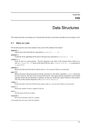 CHAPTER

                                                                                                               FIVE



                                                                       Data Structures

This chapter describes some things you’ve learned about already in more detail, and adds some new things as well.


5.1 More on Lists
The list data type has some more methods. Here are all of the methods of list objects:
append(x)
    Add an item to the end of the list; equivalent to a[len(a):]           = [x].
extend(L)
    Extend the list by appending all the items in the given list; equivalent to a[len(a):]          = L.
insert(i, x)
    Insert an item at a given position. The ﬁrst argument is the index of the element before which to in-
    sert, so a.insert(0, x) inserts at the front of the list, and a.insert(len(a), x) is equivalent to
    a.append(x).
remove(x)
    Remove the ﬁrst item from the list whose value is x. It is an error if there is no such item.
pop([i ])
    Remove the item at the given position in the list, and return it. If no index is speciﬁed, a.pop() returns the
    last item in the list. The item is also removed from the list. (The square brackets around the i in the method
    signature denote that the parameter is optional, not that you should type square brackets at that position.
    You will see this notation frequently in the Python Library Reference.)
index(x)
    Return the index in the list of the ﬁrst item whose value is x. It is an error if there is no such item.
count(x)
    Return the number of times x appears in the list.
sort()
    Sort the items of the list, in place.
reverse()
    Reverse the elements of the list, in place.
An example that uses most of the list methods:




                                                                                                                 27
 