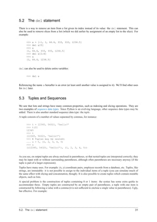 5.2     The del statement
There is a way to remove an item from a list given its index instead of its value: the del statement. This can
also be used to remove slices from a list (which we did earlier by assignment of an empty list to the slice). For
example:

       >>>   a = [-1, 1, 66.6, 333, 333, 1234.5]
       >>>   del a[0]
       >>>   a
       [1,   66.6, 333, 333, 1234.5]
       >>>   del a[2:4]
       >>>   a
       [1,   66.6, 1234.5]


del can also be used to delete entire variables:

       >>> del a


Referencing the name a hereafter is an error (at least until another value is assigned to it). We’ll ﬁnd other uses
for del later.


5.3     Tuples and Sequences
We saw that lists and strings have many common properties, such as indexing and slicing operations. They are
two examples of sequence data types. Since Python is an evolving language, other sequence data types may be
added. There is also another standard sequence data type: the tuple.
A tuple consists of a number of values separated by commas, for instance:

       >>> t = 12345, 54321, ’hello!’
       >>> t[0]
       12345
       >>> t
       (12345, 54321, ’hello!’)
       >>> # Tuples may be nested:
       ... u = t, (1, 2, 3, 4, 5)
       >>> u
       ((12345, 54321, ’hello!’), (1, 2, 3, 4, 5))


As you see, on output tuples are alway enclosed in parentheses, so that nested tuples are interpreted correctly; they
may be input with or without surrounding parentheses, although often parentheses are necessary anyway (if the
tuple is part of a larger expression).
Tuples have many uses. For example: (x, y) coordinate pairs, employee records from a database, etc. Tuples, like
strings, are immutable: it is not possible to assign to the individual items of a tuple (you can simulate much of
the same effect with slicing and concatenation, though). It is also possible to create tuples which contain mutable
objects, such as lists.
A special problem is the construction of tuples containing 0 or 1 items: the syntax has some extra quirks to
accommodate these. Empty tuples are constructed by an empty pair of parentheses; a tuple with one item is
constructed by following a value with a comma (it is not sufﬁcient to enclose a single value in parentheses). Ugly,
but effective. For example:




5.2. The del statement                                                                                            31
 