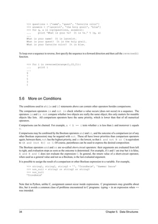 >>> questions = [’name’, ’quest’, ’favorite color’]
       >>> answers = [’lancelot’, ’the holy grail’, ’blue’]
       >>> for q, a in zip(questions, answers):
       ...     print ’What is your %s? It is %s.’ % (q, a)
       ...
       What is your name? It is lancelot.
       What is your quest? It is the holy grail.
       What is your favorite color? It is blue.


To loop over a sequence in reverse, ﬁrst specify the sequence in a forward direction and then call the reversed()
function.

       >>> for i in reversed(xrange(1,10,2)):
       ...     print i
       ...
       9
       7
       5
       3
       1




5.6     More on Conditions
The conditions used in while and if statements above can contain other operators besides comparisons.
The comparison operators in and not in check whether a value occurs (does not occur) in a sequence. The
operators is and is not compare whether two objects are really the same object; this only matters for mutable
objects like lists. All comparison operators have the same priority, which is lower than that of all numerical
operators.
Comparisons can be chained. For example, a < b == c tests whether a is less than b and moreover b equals
c.
Comparisons may be combined by the Boolean operators and and or, and the outcome of a comparison (or of any
other Boolean expression) may be negated with not. These all have lower priorities than comparison operators
again; between them, not has the highest priority, and or the lowest, so that A and not B or C is equivalent
to (A and (not B)) or C. Of course, parentheses can be used to express the desired composition.
The Boolean operators and and or are so-called short-circuit operators: their arguments are evaluated from left
to right, and evaluation stops as soon as the outcome is determined. For example, if A and C are true but B is false,
A and B and C does not evaluate the expression C. In general, the return value of a short-circuit operator,
when used as a general value and not as a Boolean, is the last evaluated argument.
It is possible to assign the result of a comparison or other Boolean expression to a variable. For example,
       >>> string1, string2, string3 = ’’, ’Trondheim’, ’Hammer Dance’
       >>> non_null = string1 or string2 or string3
       >>> non_null
       ’Trondheim’


Note that in Python, unlike C, assignment cannot occur inside expressions. C programmers may grumble about
this, but it avoids a common class of problems encountered in C programs: typing = in an expression when ==
was intended.




34                                                                                  Chapter 5. Data Structures
 