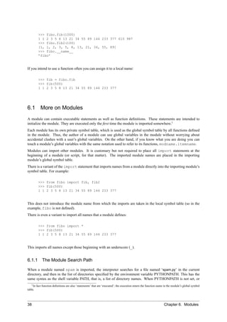 >>> fibo.fib(1000)
         1 1 2 3 5 8 13 21 34 55 89 144 233 377 610 987
         >>> fibo.fib2(100)
         [1, 1, 2, 3, 5, 8, 13, 21, 34, 55, 89]
         >>> fibo.__name__
         ’fibo’


If you intend to use a function often you can assign it to a local name:

         >>> fib = fibo.fib
         >>> fib(500)
         1 1 2 3 5 8 13 21 34 55 89 144 233 377




6.1        More on Modules
A module can contain executable statements as well as function deﬁnitions. These statements are intended to
initialize the module. They are executed only the ﬁrst time the module is imported somewhere.1
Each module has its own private symbol table, which is used as the global symbol table by all functions deﬁned
in the module. Thus, the author of a module can use global variables in the module without worrying about
accidental clashes with a user’s global variables. On the other hand, if you know what you are doing you can
touch a module’s global variables with the same notation used to refer to its functions, modname.itemname.
Modules can import other modules. It is customary but not required to place all import statements at the
beginning of a module (or script, for that matter). The imported module names are placed in the importing
module’s global symbol table.
There is a variant of the import statement that imports names from a module directly into the importing module’s
symbol table. For example:

         >>> from fibo import fib, fib2
         >>> fib(500)
         1 1 2 3 5 8 13 21 34 55 89 144 233 377


This does not introduce the module name from which the imports are taken in the local symbol table (so in the
example, fibo is not deﬁned).
There is even a variant to import all names that a module deﬁnes:

         >>> from fibo import *
         >>> fib(500)
         1 1 2 3 5 8 13 21 34 55 89 144 233 377


This imports all names except those beginning with an underscore (_).


6.1.1 The Module Search Path

When a module named spam is imported, the interpreter searches for a ﬁle named ‘spam.py’ in the current
directory, and then in the list of directories speciﬁed by the environment variable PYTHONPATH. This has the
same syntax as the shell variable PATH, that is, a list of directory names. When PYTHONPATH is not set, or
    1 In fact function deﬁnitions are also ‘statements’ that are ‘executed’; the execution enters the function name in the module’s global symbol

table.




38                                                                                                                 Chapter 6. Modules
 