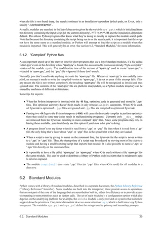 when the ﬁle is not found there, the search continues in an installation-dependent default path; on U NIX, this is
usually ‘.:/usr/local/lib/python’.
Actually, modules are searched in the list of directories given by the variable sys.path which is initialized from
the directory containing the input script (or the current directory), PYTHONPATH and the installation-dependent
default. This allows Python programs that know what they’re doing to modify or replace the module search path.
Note that because the directory containing the script being run is on the search path, it is important that the script
not have the same name as a standard module, or Python will attempt to load the script as a module when that
module is imported. This will generally be an error. See section 6.2, “Standard Modules,” for more information.


6.1.2 “Compiled” Python ﬁles

As an important speed-up of the start-up time for short programs that use a lot of standard modules, if a ﬁle called
‘spam.pyc’ exists in the directory where ‘spam.py’ is found, this is assumed to contain an already-“byte-compiled”
version of the module spam. The modiﬁcation time of the version of ‘spam.py’ used to create ‘spam.pyc’ is
recorded in ‘spam.pyc’, and the ‘.pyc’ ﬁle is ignored if these don’t match.
Normally, you don’t need to do anything to create the ‘spam.pyc’ ﬁle. Whenever ‘spam.py’ is successfully com-
piled, an attempt is made to write the compiled version to ‘spam.pyc’. It is not an error if this attempt fails; if for
any reason the ﬁle is not written completely, the resulting ‘spam.pyc’ ﬁle will be recognized as invalid and thus
ignored later. The contents of the ‘spam.pyc’ ﬁle are platform independent, so a Python module directory can be
shared by machines of different architectures.
Some tips for experts:

   • When the Python interpreter is invoked with the -O ﬂag, optimized code is generated and stored in ‘.pyo’
     ﬁles. The optimizer currently doesn’t help much; it only removes assert statements. When -O is used,
     all bytecode is optimized; .pyc ﬁles are ignored and .py ﬁles are compiled to optimized bytecode.
   • Passing two -O ﬂags to the Python interpreter (-OO) will cause the bytecode compiler to perform optimiza-
     tions that could in some rare cases result in malfunctioning programs. Currently only __doc__ strings
     are removed from the bytecode, resulting in more compact ‘.pyo’ ﬁles. Since some programs may rely on
     having these available, you should only use this option if you know what you’re doing.
   • A program doesn’t run any faster when it is read from a ‘.pyc’ or ‘.pyo’ ﬁle than when it is read from a ‘.py’
     ﬁle; the only thing that’s faster about ‘.pyc’ or ‘.pyo’ ﬁles is the speed with which they are loaded.
   • When a script is run by giving its name on the command line, the bytecode for the script is never written
     to a ‘.pyc’ or ‘.pyo’ ﬁle. Thus, the startup time of a script may be reduced by moving most of its code to a
     module and having a small bootstrap script that imports that module. It is also possible to name a ‘.pyc’ or
     ‘.pyo’ ﬁle directly on the command line.

   • It is possible to have a ﬁle called ‘spam.pyc’ (or ‘spam.pyo’ when -O is used) without a ﬁle ‘spam.py’ for
     the same module. This can be used to distribute a library of Python code in a form that is moderately hard
     to reverse engineer.
   • The module compileall can create ‘.pyc’ ﬁles (or ‘.pyo’ ﬁles when -O is used) for all modules in a
     directory.


6.2      Standard Modules
Python comes with a library of standard modules, described in a separate document, the Python Library Reference
(“Library Reference” hereafter). Some modules are built into the interpreter; these provide access to operations
that are not part of the core of the language but are nevertheless built in, either for efﬁciency or to provide access
to operating system primitives such as system calls. The set of such modules is a conﬁguration option which also
depends on the underlying platform For example, the amoeba module is only provided on systems that somehow
support Amoeba primitives. One particular module deserves some attention: sys, which is built into every Python
interpreter. The variables sys.ps1 and sys.ps2 deﬁne the strings used as primary and secondary prompts:



6.2. Standard Modules                                                                                               39
 
