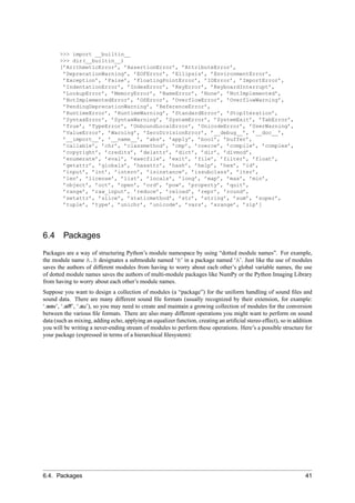 >>> import __builtin__
       >>> dir(__builtin__)
       [’ArithmeticError’, ’AssertionError’, ’AttributeError’,
        ’DeprecationWarning’, ’EOFError’, ’Ellipsis’, ’EnvironmentError’,
        ’Exception’, ’False’, ’FloatingPointError’, ’IOError’, ’ImportError’,
        ’IndentationError’, ’IndexError’, ’KeyError’, ’KeyboardInterrupt’,
        ’LookupError’, ’MemoryError’, ’NameError’, ’None’, ’NotImplemented’,
        ’NotImplementedError’, ’OSError’, ’OverflowError’, ’OverflowWarning’,
        ’PendingDeprecationWarning’, ’ReferenceError’,
        ’RuntimeError’, ’RuntimeWarning’, ’StandardError’, ’StopIteration’,
        ’SyntaxError’, ’SyntaxWarning’, ’SystemError’, ’SystemExit’, ’TabError’,
        ’True’, ’TypeError’, ’UnboundLocalError’, ’UnicodeError’, ’UserWarning’,
        ’ValueError’, ’Warning’, ’ZeroDivisionError’, ’__debug__’, ’__doc__’,
        ’__import__’, ’__name__’, ’abs’, ’apply’, ’bool’, ’buffer’,
        ’callable’, ’chr’, ’classmethod’, ’cmp’, ’coerce’, ’compile’, ’complex’,
        ’copyright’, ’credits’, ’delattr’, ’dict’, ’dir’, ’divmod’,
        ’enumerate’, ’eval’, ’execfile’, ’exit’, ’file’, ’filter’, ’float’,
        ’getattr’, ’globals’, ’hasattr’, ’hash’, ’help’, ’hex’, ’id’,
        ’input’, ’int’, ’intern’, ’isinstance’, ’issubclass’, ’iter’,
        ’len’, ’license’, ’list’, ’locals’, ’long’, ’map’, ’max’, ’min’,
        ’object’, ’oct’, ’open’, ’ord’, ’pow’, ’property’, ’quit’,
        ’range’, ’raw_input’, ’reduce’, ’reload’, ’repr’, ’round’,
        ’setattr’, ’slice’, ’staticmethod’, ’str’, ’string’, ’sum’, ’super’,
        ’tuple’, ’type’, ’unichr’, ’unicode’, ’vars’, ’xrange’, ’zip’]




6.4      Packages
Packages are a way of structuring Python’s module namespace by using “dotted module names”. For example,
the module name A.B designates a submodule named ‘B’ in a package named ‘A’. Just like the use of modules
saves the authors of different modules from having to worry about each other’s global variable names, the use
of dotted module names saves the authors of multi-module packages like NumPy or the Python Imaging Library
from having to worry about each other’s module names.
Suppose you want to design a collection of modules (a “package”) for the uniform handling of sound ﬁles and
sound data. There are many different sound ﬁle formats (usually recognized by their extension, for example:
‘.wav’, ‘.aiff’, ‘.au’), so you may need to create and maintain a growing collection of modules for the conversion
between the various ﬁle formats. There are also many different operations you might want to perform on sound
data (such as mixing, adding echo, applying an equalizer function, creating an artiﬁcial stereo effect), so in addition
you will be writing a never-ending stream of modules to perform these operations. Here’s a possible structure for
your package (expressed in terms of a hierarchical ﬁlesystem):




6.4. Packages                                                                                                       41
 