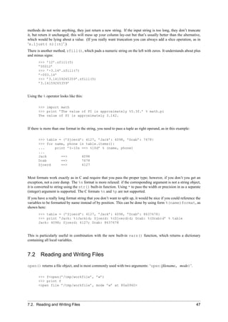 methods do not write anything, they just return a new string. If the input string is too long, they don’t truncate
it, but return it unchanged; this will mess up your column lay-out but that’s usually better than the alternative,
which would be lying about a value. (If you really want truncation you can always add a slice operation, as in
‘x.ljust( n)[:n]’.)
There is another method, zfill(), which pads a numeric string on the left with zeros. It understands about plus
and minus signs:
       >>> ’12’.zfill(5)
       ’00012’
       >>> ’-3.14’.zfill(7)
       ’-003.14’
       >>> ’3.14159265359’.zfill(5)
       ’3.14159265359’


Using the % operator looks like this:

       >>> import math
       >>> print ’The value of PI is approximately %5.3f.’ % math.pi
       The value of PI is approximately 3.142.


If there is more than one format in the string, you need to pass a tuple as right operand, as in this example:

       >>> table = {’Sjoerd’: 4127, ’Jack’: 4098, ’Dcab’: 7678}
       >>> for name, phone in table.items():
       ...     print ’%-10s ==> %10d’ % (name, phone)
       ...
       Jack       ==>       4098
       Dcab       ==>       7678
       Sjoerd     ==>       4127


Most formats work exactly as in C and require that you pass the proper type; however, if you don’t you get an
exception, not a core dump. The %s format is more relaxed: if the corresponding argument is not a string object,
it is converted to string using the str() built-in function. Using * to pass the width or precision in as a separate
(integer) argument is supported. The C formats %n and %p are not supported.
If you have a really long format string that you don’t want to split up, it would be nice if you could reference the
variables to be formatted by name instead of by position. This can be done by using form %(name)format, as
shown here:
       >>> table = {’Sjoerd’: 4127, ’Jack’: 4098, ’Dcab’: 8637678}
       >>> print ’Jack: %(Jack)d; Sjoerd: %(Sjoerd)d; Dcab: %(Dcab)d’ % table
       Jack: 4098; Sjoerd: 4127; Dcab: 8637678


This is particularly useful in combination with the new built-in vars() function, which returns a dictionary
containing all local variables.


7.2     Reading and Writing Files
open() returns a ﬁle object, and is most commonly used with two arguments: ‘open(ﬁlename, mode)’.

       >>> f=open(’/tmp/workfile’, ’w’)
       >>> print f
       <open file ’/tmp/workfile’, mode ’w’ at 80a0960>




7.2. Reading and Writing Files                                                                                   47
 