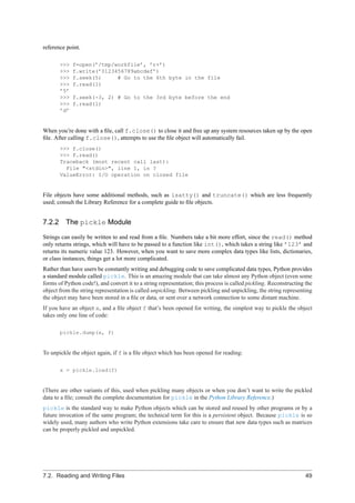 reference point.

       >>>   f=open(’/tmp/workfile’, ’r+’)
       >>>   f.write(’0123456789abcdef’)
       >>>   f.seek(5)     # Go to the 6th byte in the file
       >>>   f.read(1)
       ’5’
       >>>   f.seek(-3, 2) # Go to the 3rd byte before the end
       >>>   f.read(1)
       ’d’


When you’re done with a ﬁle, call f.close() to close it and free up any system resources taken up by the open
ﬁle. After calling f.close(), attempts to use the ﬁle object will automatically fail.
       >>> f.close()
       >>> f.read()
       Traceback (most recent call last):
         File "<stdin>", line 1, in ?
       ValueError: I/O operation on closed file


File objects have some additional methods, such as isatty() and truncate() which are less frequently
used; consult the Library Reference for a complete guide to ﬁle objects.


7.2.2 The pickle Module

Strings can easily be written to and read from a ﬁle. Numbers take a bit more effort, since the read() method
only returns strings, which will have to be passed to a function like int(), which takes a string like ’123’ and
returns its numeric value 123. However, when you want to save more complex data types like lists, dictionaries,
or class instances, things get a lot more complicated.
Rather than have users be constantly writing and debugging code to save complicated data types, Python provides
a standard module called pickle. This is an amazing module that can take almost any Python object (even some
forms of Python code!), and convert it to a string representation; this process is called pickling. Reconstructing the
object from the string representation is called unpickling. Between pickling and unpickling, the string representing
the object may have been stored in a ﬁle or data, or sent over a network connection to some distant machine.
If you have an object x, and a ﬁle object f that’s been opened for writing, the simplest way to pickle the object
takes only one line of code:

       pickle.dump(x, f)


To unpickle the object again, if f is a ﬁle object which has been opened for reading:

       x = pickle.load(f)


(There are other variants of this, used when pickling many objects or when you don’t want to write the pickled
data to a ﬁle; consult the complete documentation for pickle in the Python Library Reference.)
pickle is the standard way to make Python objects which can be stored and reused by other programs or by a
future invocation of the same program; the technical term for this is a persistent object. Because pickle is so
widely used, many authors who write Python extensions take care to ensure that new data types such as matrices
can be properly pickled and unpickled.




7.2. Reading and Writing Files                                                                                     49
 