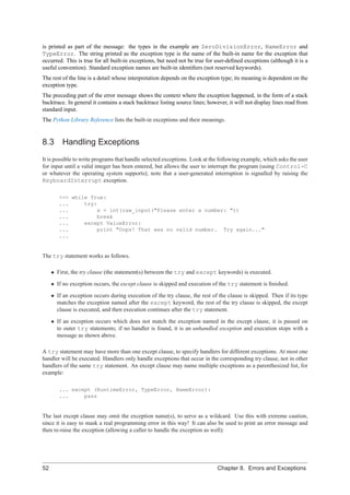 is printed as part of the message: the types in the example are ZeroDivisionError, NameError and
TypeError. The string printed as the exception type is the name of the built-in name for the exception that
occurred. This is true for all built-in exceptions, but need not be true for user-deﬁned exceptions (although it is a
useful convention). Standard exception names are built-in identiﬁers (not reserved keywords).
The rest of the line is a detail whose interpretation depends on the exception type; its meaning is dependent on the
exception type.
The preceding part of the error message shows the context where the exception happened, in the form of a stack
backtrace. In general it contains a stack backtrace listing source lines; however, it will not display lines read from
standard input.
The Python Library Reference lists the built-in exceptions and their meanings.


8.3      Handling Exceptions
It is possible to write programs that handle selected exceptions. Look at the following example, which asks the user
for input until a valid integer has been entered, but allows the user to interrupt the program (using Control-C
or whatever the operating system supports); note that a user-generated interruption is signalled by raising the
KeyboardInterrupt exception.

        >>> while True:
        ...     try:
        ...          x = int(raw_input("Please enter a number: "))
        ...          break
        ...     except ValueError:
        ...          print "Oops! That was no valid number. Try again..."
        ...


The try statement works as follows.

     • First, the try clause (the statement(s) between the try and except keywords) is executed.
     • If no exception occurs, the except clause is skipped and execution of the try statement is ﬁnished.
     • If an exception occurs during execution of the try clause, the rest of the clause is skipped. Then if its type
       matches the exception named after the except keyword, the rest of the try clause is skipped, the except
       clause is executed, and then execution continues after the try statement.
     • If an exception occurs which does not match the exception named in the except clause, it is passed on
       to outer try statements; if no handler is found, it is an unhandled exception and execution stops with a
       message as shown above.

A try statement may have more than one except clause, to specify handlers for different exceptions. At most one
handler will be executed. Handlers only handle exceptions that occur in the corresponding try clause, not in other
handlers of the same try statement. An except clause may name multiple exceptions as a parenthesized list, for
example:

        ... except (RuntimeError, TypeError, NameError):
        ...     pass


The last except clause may omit the exception name(s), to serve as a wildcard. Use this with extreme caution,
since it is easy to mask a real programming error in this way! It can also be used to print an error message and
then re-raise the exception (allowing a caller to handle the exception as well):




52                                                                           Chapter 8. Errors and Exceptions
 