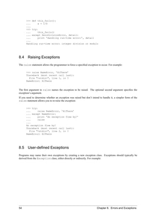 >>> def this_fails():
      ...     x = 1/0
      ...
      >>> try:
      ...     this_fails()
      ... except ZeroDivisionError, detail:
      ...     print ’Handling run-time error:’, detail
      ...
      Handling run-time error: integer division or modulo




8.4     Raising Exceptions
The raise statement allows the programmer to force a speciﬁed exception to occur. For example:

      >>> raise NameError, ’HiThere’
      Traceback (most recent call last):
        File "<stdin>", line 1, in ?
      NameError: HiThere


The ﬁrst argument to raise names the exception to be raised. The optional second argument speciﬁes the
exception’s argument.
If you need to determine whether an exception was raised but don’t intend to handle it, a simpler form of the
raise statement allows you to re-raise the exception:

      >>> try:
      ...      raise NameError, ’HiThere’
      ... except NameError:
      ...      print ’An exception flew by!’
      ...      raise
      ...
      An exception flew by!
      Traceback (most recent call last):
        File "<stdin>", line 2, in ?
      NameError: HiThere




8.5 User-deﬁned Exceptions
Programs may name their own exceptions by creating a new exception class. Exceptions should typically be
derived from the Exception class, either directly or indirectly. For example:




54                                                                     Chapter 8. Errors and Exceptions
 