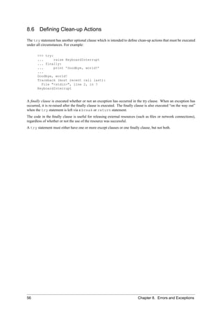 8.6     Deﬁning Clean-up Actions
The try statement has another optional clause which is intended to deﬁne clean-up actions that must be executed
under all circumstances. For example:

       >>> try:
       ...      raise KeyboardInterrupt
       ... finally:
       ...      print ’Goodbye, world!’
       ...
       Goodbye, world!
       Traceback (most recent call last):
         File "<stdin>", line 2, in ?
       KeyboardInterrupt


A ﬁnally clause is executed whether or not an exception has occurred in the try clause. When an exception has
occurred, it is re-raised after the ﬁnally clause is executed. The ﬁnally clause is also executed “on the way out”
when the try statement is left via a break or return statement.
The code in the ﬁnally clause is useful for releasing external resources (such as ﬁles or network connections),
regardless of whether or not the use of the resource was successful.
A try statement must either have one or more except clauses or one ﬁnally clause, but not both.




56                                                                         Chapter 8. Errors and Exceptions
 