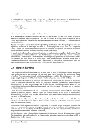 x.f()


In our example, this will return the string ’hello world’. However, it is not necessary to call a method right
away: x.f is a method object, and can be stored away and called at a later time. For example:

       xf = x.f
       while True:
           print xf()


will continue to print ‘hello world’ until the end of time.
What exactly happens when a method is called? You may have noticed that x.f() was called without an argument
above, even though the function deﬁnition for f speciﬁed an argument. What happened to the argument? Surely
Python raises an exception when a function that requires an argument is called without any — even if the argument
isn’t actually used...
Actually, you may have guessed the answer: the special thing about methods is that the object is passed as the ﬁrst
argument of the function. In our example, the call x.f() is exactly equivalent to MyClass.f(x). In general,
calling a method with a list of n arguments is equivalent to calling the corresponding function with an argument
list that is created by inserting the method’s object before the ﬁrst argument.
If you still don’t understand how methods work, a look at the implementation can perhaps clarify matters. When
an instance attribute is referenced that isn’t a data attribute, its class is searched. If the name denotes a valid class
attribute that is a function object, a method object is created by packing (pointers to) the instance object and the
function object just found together in an abstract object: this is the method object. When the method object is
called with an argument list, it is unpacked again, a new argument list is constructed from the instance object and
the original argument list, and the function object is called with this new argument list.


9.4 Random Remarks
Data attributes override method attributes with the same name; to avoid accidental name conﬂicts, which may
cause hard-to-ﬁnd bugs in large programs, it is wise to use some kind of convention that minimizes the chance
of conﬂicts. Possible conventions include capitalizing method names, preﬁxing data attribute names with a small
unique string (perhaps just an underscore), or using verbs for methods and nouns for data attributes.
Data attributes may be referenced by methods as well as by ordinary users (“clients”) of an object. In other words,
classes are not usable to implement pure abstract data types. In fact, nothing in Python makes it possible to enforce
data hiding — it is all based upon convention. (On the other hand, the Python implementation, written in C, can
completely hide implementation details and control access to an object if necessary; this can be used by extensions
to Python written in C.)
Clients should use data attributes with care — clients may mess up invariants maintained by the methods by
stamping on their data attributes. Note that clients may add data attributes of their own to an instance object
without affecting the validity of the methods, as long as name conﬂicts are avoided — again, a naming convention
can save a lot of headaches here.
There is no shorthand for referencing data attributes (or other methods!) from within methods. I ﬁnd that this
actually increases the readability of methods: there is no chance of confusing local variables and instance variables
when glancing through a method.
Conventionally, the ﬁrst argument of methods is often called self. This is nothing more than a convention: the
name self has absolutely no special meaning to Python. (Note, however, that by not following the convention
your code may be less readable by other Python programmers, and it is also conceivable that a class browser
program be written which relies upon such a convention.)
Any function object that is a class attribute deﬁnes a method for instances of that class. It is not necessary that the
function deﬁnition is textually enclosed in the class deﬁnition: assigning a function object to a local variable in
the class is also ok. For example:


9.4. Random Remarks                                                                                                   61
 
