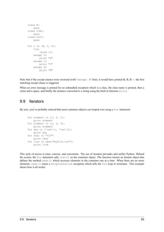class B:
           pass
       class C(B):
           pass
       class D(C):
           pass

       for c in [B, C, D]:
           try:
                raise c()
           except D:
                print "D"
           except C:
                print "C"
           except B:
                print "B"


Note that if the except clauses were reversed (with ‘except B’ ﬁrst), it would have printed B, B, B — the ﬁrst
matching except clause is triggered.
When an error message is printed for an unhandled exception which is a class, the class name is printed, then a
colon and a space, and ﬁnally the instance converted to a string using the built-in function str().


9.9     Iterators
By now, you’ve probably noticed that most container objects can looped over using a for statement:

       for element in [1, 2, 3]:
           print element
       for element in (1, 2, 3):
           print element
       for key in {’one’:1, ’two’:2}:
           print key
       for char in "123":
           print char
       for line in open("myfile.txt"):
           print line


This style of access is clear, concise, and convenient. The use of iterators pervades and uniﬁes Python. Behind
the scenes, the for statement calls iter() on the container object. The function returns an iterator object that
deﬁnes the method next() which accesses elements in the container one at a time. When there are no more
elements, next() raises a StopIteration exception which tells the for loop to terminate. This example
shows how it all works:




9.9. Iterators                                                                                               65
 