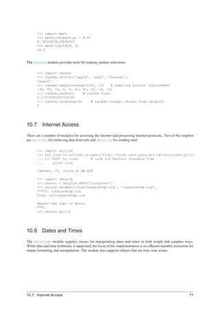 >>> import math
       >>> math.cos(math.pi / 4.0)
       0.70710678118654757
       >>> math.log(1024, 2)
       10.0


The random module provides tools for making random selections:

       >>> import random
       >>> random.choice([’apple’, ’pear’, ’banana’])
       ’apple’
       >>> random.sample(xrange(100), 10)    # sampling without replacement
       [30, 83, 16, 4, 8, 81, 41, 50, 18, 33]
       >>> random.random()     # random float
       0.17970987693706186
       >>> random.randrange(6)     # random integer chosen from range(6)
       4




10.7 Internet Access
There are a number of modules for accessing the internet and processing internet protocols. Two of the simplest
are urllib2 for retrieving data from urls and smtplib for sending mail:

       >>> import urllib2
       >>> for line in urllib2.urlopen(’http://tycho.usno.navy.mil/cgi-bin/timer.pl’):
       ... if ’EST’ in line:      # look for Eastern Standard Time
       ...     print line

       <BR>Nov. 25, 09:43:32 PM EST

       >>> import smtplib
       >>> server = smtplib.SMTP(’localhost’)
       >>> server.sendmail(’soothsayer@tmp.org’, ’jceasar@tmp.org’,
       """To: jceasar@tmp.org
       From: soothsayer@tmp.org

       Beware the Ides of March.
       """)
       >>> server.quit()




10.8 Dates and Times
The datetime module supplies classes for manipulating dates and times in both simple and complex ways.
While date and time arithmetic is supported, the focus of the implementation is on efﬁcient member extraction for
output formatting and manipulation. The module also supports objects that are time zone aware.




10.7. Internet Access                                                                                         71
 