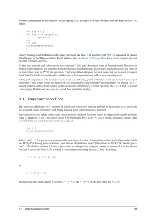 Another consequence is that since 0.1 is not exactly 1/10, adding 0.1 to itself 10 times may not yield exactly 1.0,
either:

       >>> sum = 0.0
       >>> for i in range(10):
       ...     sum += 0.1
       ...
       >>> sum
       0.99999999999999989


Binary ﬂoating-point arithmetic holds many surprises like this. The problem with "0.1" is explained in precise
detail below, in the "Representation Error" section. See The Perils of Floating Point for a more complete account
of other common surprises.
As that says near the end, “there are no easy answers.” Still, don’t be unduly wary of ﬂoating-point! The errors in
Python ﬂoat operations are inherited from the ﬂoating-point hardware, and on most machines are on the order of
no more than 1 part in 2**53 per operation. That’s more than adequate for most tasks, but you do need to keep in
mind that it’s not decimal arithmetic, and that every ﬂoat operation can suffer a new rounding error.
While pathological cases do exist, for most casual use of ﬂoating-point arithmetic you’ll see the result you expect
in the end if you simply round the display of your ﬁnal results to the number of decimal digits you expect. str()
usually sufﬁces, and for ﬁner control see the discussion of Pythons’s % format operator: the %g, %f and %e format
codes supply ﬂexible and easy ways to round ﬂoat results for display.


B.1      Representation Error
This section explains the “0.1” example in detail, and shows how you can perform an exact analysis of cases like
this yourself. Basic familiarity with binary ﬂoating-point representation is assumed.
Representation error refers to that some (most, actually) decimal fractions cannot be represented exactly as binary
(base 2) fractions. This is the chief reason why Python (or Perl, C, C++, Java, Fortran, and many others) often
won’t display the exact decimal number you expect:

       >>> 0.1
       0.10000000000000001


Why is that? 1/10 is not exactly representable as a binary fraction. Almost all machines today (November 2000)
use IEEE-754 ﬂoating point arithmetic, and almost all platforms map Python ﬂoats to IEEE-754 "double preci-
sion". 754 doubles contain 53 bits of precision, so on input the computer strives to convert 0.1 to the closest
fraction it can of the form J/2**N where J is an integer containing exactly 53 bits. Rewriting

        1 / 10 ~= J / (2**N)


as

       J ~= 2**N / 10


and recalling that J has exactly 53 bits (is >= 2**52 but < 2**53), the best value for N is 56:




B.1. Representation Error                                                                                       83
 
