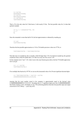 >>> 2L**52
       4503599627370496L
       >>> 2L**53
       9007199254740992L
       >>> 2L**56/10
       7205759403792793L


That is, 56 is the only value for N that leaves J with exactly 53 bits. The best possible value for J is then that
quotient rounded:

       >>> q, r = divmod(2L**56, 10)
       >>> r
       6L


Since the remainder is more than half of 10, the best approximation is obtained by rounding up:

       >>> q+1
       7205759403792794L


Therefore the best possible approximation to 1/10 in 754 double precision is that over 2**56, or

       7205759403792794 / 72057594037927936


Note that since we rounded up, this is actually a little bit larger than 1/10; if we had not rounded up, the quotient
would have been a little bit smaller than 1/10. But in no case can it be exactly 1/10!
So the computer never “sees” 1/10: what it sees is the exact fraction given above, the best 754 double approxima-
tion it can get:

       >>> .1 * 2L**56
       7205759403792794.0


If we multiply that fraction by 10**30, we can see the (truncated) value of its 30 most signiﬁcant decimal digits:

       >>> 7205759403792794L * 10L**30 / 2L**56
       100000000000000005551115123125L


meaning that the exact number stored in the computer is approximately equal to the decimal value
0.100000000000000005551115123125. Rounding that to 17 signiﬁcant digits gives the 0.10000000000000001
that Python displays (well, will display on any 754-conforming platform that does best-possible input and output
conversions in its C library — yours may not!).




84                                            Appendix B. Floating Point Arithmetic: Issues and Limitations
 