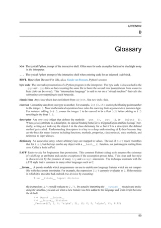 APPENDIX

                                                                                                                D



                                                                                         Glossary

>>> The typical Python prompt of the interactive shell. Often seen for code examples that can be tried right away
    in the interpreter.
... The typical Python prompt of the interactive shell when entering code for an indented code block.
BDFL Benevolent Dictator For Life, a.k.a. Guido van Rossum, Python’s creator.
byte code The internal representation of a Python program in the interpreter. The byte code is also cached in the
      .pyc and .pyo ﬁles so that executing the same ﬁle is faster the second time (compilation from source to
      byte code can be saved). This “intermediate language” is said to run on a “virtual machine” that calls the
      subroutines corresponding to each bytecode.
classic class Any class which does not inherit from object. See new-style class.
coercion Converting data from one type to another. For example, int(3.15) coerces the ﬂoating point number
      to the integer, 3. Most mathematical operations have rules for coercing their arguments to a common type.
      For instance, adding 3+4.5, causes the integer 3 to be coerced to be a ﬂoat 3.0 before adding to 4.5
      resulting in the ﬂoat 7.5.
descriptor Any new-style object that deﬁnes the methods __get__(), __set__(), or __delete__().
      When a class attribute is a descriptor, its special binding behavior is triggered upon attribute lookup. Nor-
      mally, writing a.b looks up the object b in the class dictionary for a, but if b is a descriptor, the deﬁned
      method gets called. Understanding descriptors is a key to a deep understanding of Python because they
      are the basis for many features including functions, methods, properties, class methods, static methods, and
      reference to super classes.
dictionary An associative array, where arbitrary keys are mapped to values. The use of dict much resembles
      that for list, but the keys can be any object with a __hash__() function, not just integers starting from
      zero. Called a hash in Perl.
EAFP Easier to ask for forgiveness than permission. This common Python coding style assumes the existence
    of valid keys or attributes and catches exceptions if the assumption proves false. This clean and fast style
    is characterized by the presence of many try and except statements. The technique contrasts with the
    LBYL style that is common in many other languages such as C.
__future__ A pseudo module which programmers can use to enable new language features which are not compat-
     ible with the current interpreter. For example, the expression 11/4 currently evaluates to 2. If the module
     in which it is executed had enabled true division by executing:
             from __future__ import division


      the expression 11/4 would evaluate to 2.75. By actually importing the __future__ module and evalu-
      ating its variables, you can see when a new feature was ﬁrst added to the language and when it will become
      the default:
             >>> import __future__
             >>> __future__.division
             _Feature((2, 2, 0, ’alpha’, 2), (3, 0, 0, ’alpha’, 0), 8192)




                                                                                                                89
 