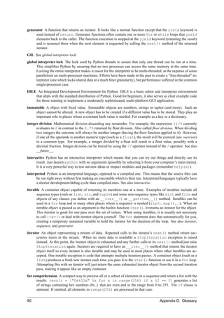 generator A function that returns an iterator. It looks like a normal function except that the yield keyword is
     used instead of return. Generator functions often contain one or more for or while loops that yield
     elements back to the caller. The function execution is stopped at the yield keyword (returning the result)
     and is resumed there when the next element is requested by calling the next() method of the returned
     iterator.
GIL See global interpreter lock.
global interpreter lock The lock used by Python threads to assure that only one thread can be run at a time.
      This simpliﬁes Python by assuring that no two processes can access the same memory at the same time.
      Locking the entire interpreter makes it easier for the interpreter to be multi-threaded, at the expense of some
      parallelism on multi-processor machines. Efforts have been made in the past to create a “free-threaded” in-
      terpreter (one which locks shared data at a much ﬁner granularity), but performance suffered in the common
      single-processor case.
IDLE An Integrated Development Environment for Python. IDLE is a basic editor and interpreter environment
    that ships with the standard distribution of Python. Good for beginners, it also serves as clear example code
    for those wanting to implement a moderately sophisticated, multi-platform GUI application.
immutable A object with ﬁxed value. Immutable objects are numbers, strings or tuples (and more). Such an
    object cannot be altered. A new object has to be created if a different value has to be stored. They play an
    important role in places where a constant hash value is needed. For example as a key in a dictionary.
integer division Mathematical division discarding any remainder. For example, the expression 11/4 currently
      evaluates to 2 in contrast to the 2.75 returned by ﬂoat division. Also called ﬂoor division. When dividing
      two integers the outcome will always be another integer (having the ﬂoor function applied to it). However,
      if one of the operands is another numeric type (such as a float), the result will be coerced (see coercion)
      to a common type. For example, a integer divided by a ﬂoat will result in a ﬂoat value, possibly with a
      decimal fraction. Integer division can be forced by using the // operator instead of the / operator. See also
      __future__.
interactive Python has an interactive interpreter which means that you can try out things and directly see its
      result. Just launch python with no arguments (possibly by selecting it from your computer’s main menu).
      It is a very powerful way to test out new ideas or inspect modules and packages (remember help(x)).
interpreted Python is an interpreted language, opposed to a compiled one. This means that the source ﬁles can
      be run right away without ﬁrst making an executable which is then run. Interpreted languages typically have
      a shorter development/debug cycle than compiled ones. See also interactive.
iterable A container object capable of returning its members one at a time. Examples of iterables include all
      sequence types (such as list, str, and tuple) and some non-sequence types like dict and file and
      objects of any classes you deﬁne with an __iter__() or __getitem__() method. Iterables can be
      used in a for loop and in many other places where a sequence is needed (zip(), map(), ...). When an
      iterable object is passed as an argument to the builtin function iter(), it returns an iterator for the object.
      This iterator is good for one pass over the set of values. When using iterables, it is usually not necessary
      to call iter() or deal with iterator objects yourself. The for statement does that automatically for you,
      creating a temporary unnamed variable to hold the iterator for the duration of the loop. See also iterator,
      sequence, and generator.
iterator An object representing a stream of data. Repeated calls to the iterator’s next() method return suc-
      cessive items in the stream. When no more data is available a StopIteration exception is raised
      instead. At this point, the iterator object is exhausted and any further calls to its next() method just raise
      StopIteration again. Iterators are required to have an __iter__() method that returns the iterator
      object itself so every iterator is also iterable and may be used in most places where other iterables are ac-
      cepted. One notable exception is code that attempts multiple iteration passes. A container object (such as a
      list) produces a fresh new iterator each time you pass it to the iter() function or use it in a for loop.
      Attempting this with an iterator will just return the same exhausted iterator object from the second iteration
      pass, making it appear like an empty container.
list comprehension A compact way to process all or a subset of elements in a sequence and return a list with the
       results. result = ["0x%02x" %x for x in range(256) if x %2 == 0] generates a list
       of strings containing hex numbers (0x..) that are even and in the range from 0 to 255. The if clause is
       optional. If omitted, all elements in range(256) are processed in that case.

90                                                                                         Appendix D. Glossary
 