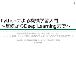 Pythonによる機械学習⼊⾨
〜基礎からDeep Learningまで〜
電⼦情報通信学会総合⼤会 2016 企画セッション
「パターン認識・メディア理解」必須ソフトウェアライブラリ ⼿とり⾜とりガイド
名古屋⼤学 情報科学研究科 メディア科学専攻 助教
川⻄康友
1
 