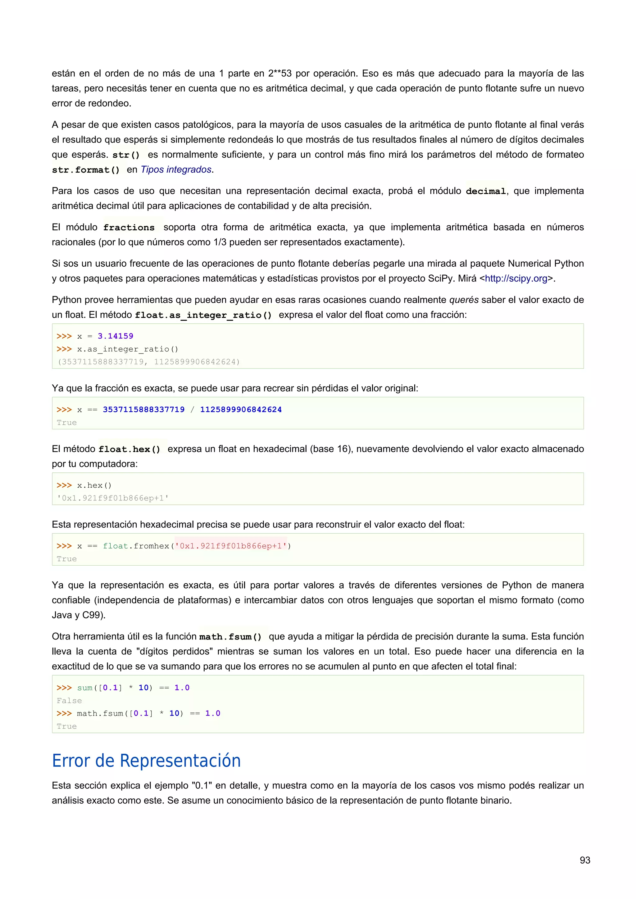 están en el orden de no más de una 1 parte en 2**53 por operación. Eso es más que adecuado para la mayoría de las
tareas, pero necesitás tener en cuenta que no es aritmética decimal, y que cada operación de punto flotante sufre un nuevo
error de redondeo.
A pesar de que existen casos patológicos, para la mayoría de usos casuales de la aritmética de punto flotante al final verás
el resultado que esperás si simplemente redondeás lo que mostrás de tus resultados finales al número de dígitos decimales
que esperás. str() es normalmente suficiente, y para un control más fino mirá los parámetros del método de formateo
str.format() en Tipos integrados.
Para los casos de uso que necesitan una representación decimal exacta, probá el módulo decimal, que implementa
aritmética decimal útil para aplicaciones de contabilidad y de alta precisión.
El módulo fractions soporta otra forma de aritmética exacta, ya que implementa aritmética basada en números
racionales (por lo que números como 1/3 pueden ser representados exactamente).
Si sos un usuario frecuente de las operaciones de punto flotante deberías pegarle una mirada al paquete Numerical Python
y otros paquetes para operaciones matemáticas y estadísticas provistos por el proyecto SciPy. Mirá <http://scipy.org>.
Python provee herramientas que pueden ayudar en esas raras ocasiones cuando realmente querés saber el valor exacto de
un float. El método float.as_integer_ratio() expresa el valor del float como una fracción:
>>> x = 3.14159
>>> x.as_integer_ratio()
(3537115888337719, 1125899906842624)
Ya que la fracción es exacta, se puede usar para recrear sin pérdidas el valor original:
>>> x == 3537115888337719 / 1125899906842624
True
El método float.hex() expresa un float en hexadecimal (base 16), nuevamente devolviendo el valor exacto almacenado
por tu computadora:
>>> x.hex()
'0x1.921f9f01b866ep+1'
Esta representación hexadecimal precisa se puede usar para reconstruir el valor exacto del float:
>>> x == float.fromhex('0x1.921f9f01b866ep+1')
True
Ya que la representación es exacta, es útil para portar valores a través de diferentes versiones de Python de manera
confiable (independencia de plataformas) e intercambiar datos con otros lenguajes que soportan el mismo formato (como
Java y C99).
Otra herramienta útil es la función math.fsum() que ayuda a mitigar la pérdida de precisión durante la suma. Esta función
lleva la cuenta de "dígitos perdidos" mientras se suman los valores en un total. Eso puede hacer una diferencia en la
exactitud de lo que se va sumando para que los errores no se acumulen al punto en que afecten el total final:
>>> sum([0.1] * 10) == 1.0
False
>>> math.fsum([0.1] * 10) == 1.0
True
Error de Representación
Esta sección explica el ejemplo "0.1" en detalle, y muestra como en la mayoría de los casos vos mismo podés realizar un
análisis exacto como este. Se asume un conocimiento básico de la representación de punto flotante binario.
93
 
