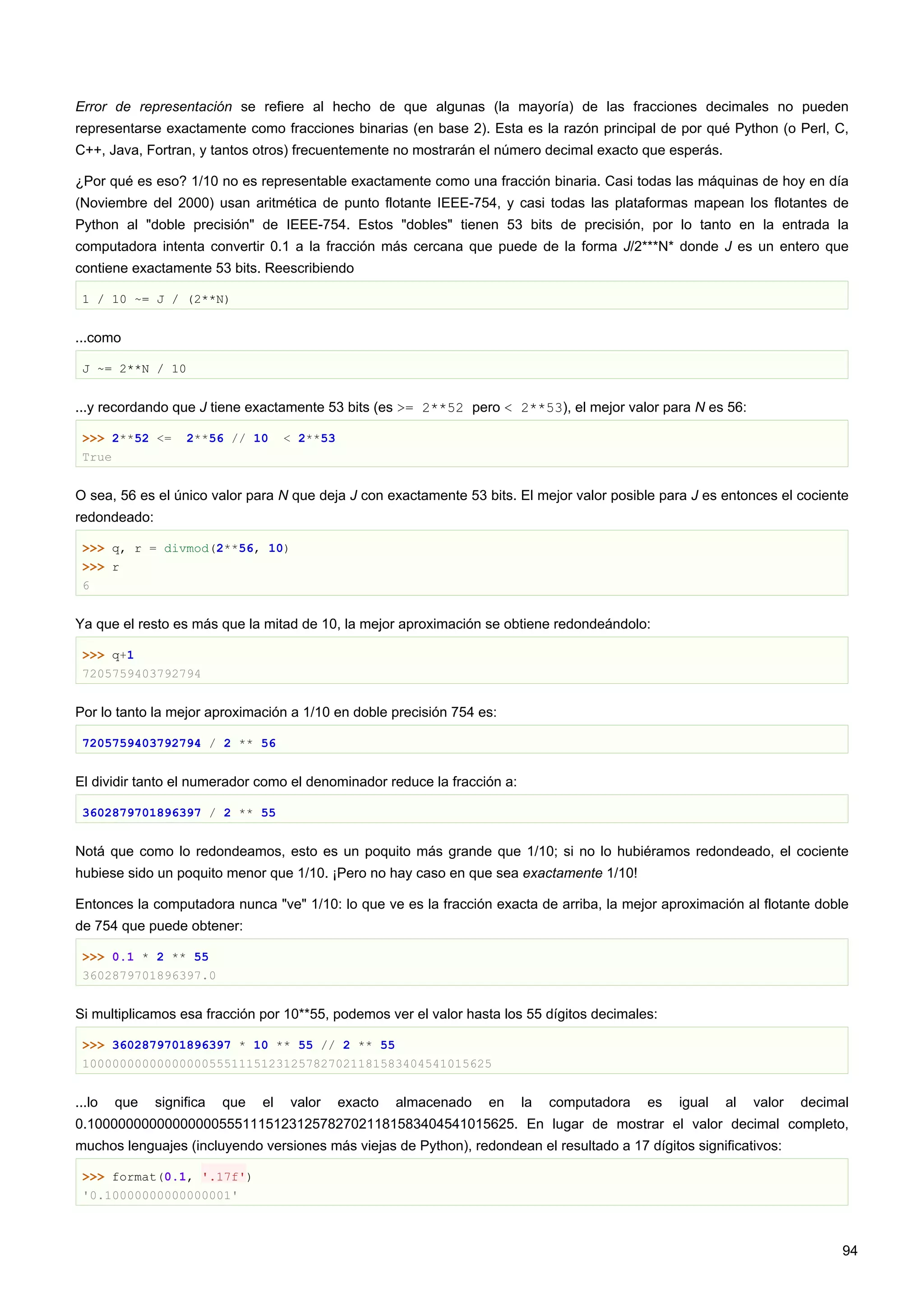 Error de representación se refiere al hecho de que algunas (la mayoría) de las fracciones decimales no pueden
representarse exactamente como fracciones binarias (en base 2). Esta es la razón principal de por qué Python (o Perl, C,
C++, Java, Fortran, y tantos otros) frecuentemente no mostrarán el número decimal exacto que esperás.
¿Por qué es eso? 1/10 no es representable exactamente como una fracción binaria. Casi todas las máquinas de hoy en día
(Noviembre del 2000) usan aritmética de punto flotante IEEE-754, y casi todas las plataformas mapean los flotantes de
Python al "doble precisión" de IEEE-754. Estos "dobles" tienen 53 bits de precisión, por lo tanto en la entrada la
computadora intenta convertir 0.1 a la fracción más cercana que puede de la forma J/2***N* donde J es un entero que
contiene exactamente 53 bits. Reescribiendo
1 / 10 ~= J / (2**N)
...como
J ~= 2**N / 10
...y recordando que J tiene exactamente 53 bits (es >= 2**52 pero < 2**53), el mejor valor para N es 56:
>>> 2**52 <= 2**56 // 10 < 2**53
True
O sea, 56 es el único valor para N que deja J con exactamente 53 bits. El mejor valor posible para J es entonces el cociente
redondeado:
>>> q, r = divmod(2**56, 10)
>>> r
6
Ya que el resto es más que la mitad de 10, la mejor aproximación se obtiene redondeándolo:
>>> q+1
7205759403792794
Por lo tanto la mejor aproximación a 1/10 en doble precisión 754 es:
7205759403792794 / 2 ** 56
El dividir tanto el numerador como el denominador reduce la fracción a:
3602879701896397 / 2 ** 55
Notá que como lo redondeamos, esto es un poquito más grande que 1/10; si no lo hubiéramos redondeado, el cociente
hubiese sido un poquito menor que 1/10. ¡Pero no hay caso en que sea exactamente 1/10!
Entonces la computadora nunca "ve" 1/10: lo que ve es la fracción exacta de arriba, la mejor aproximación al flotante doble
de 754 que puede obtener:
>>> 0.1 * 2 ** 55
3602879701896397.0
Si multiplicamos esa fracción por 10**55, podemos ver el valor hasta los 55 dígitos decimales:
>>> 3602879701896397 * 10 ** 55 // 2 ** 55
1000000000000000055511151231257827021181583404541015625
...lo que significa que el valor exacto almacenado en la computadora es igual al valor decimal
0.1000000000000000055511151231257827021181583404541015625. En lugar de mostrar el valor decimal completo,
muchos lenguajes (incluyendo versiones más viejas de Python), redondean el resultado a 17 dígitos significativos:
>>> format(0.1, '.17f')
'0.10000000000000001'
94
 