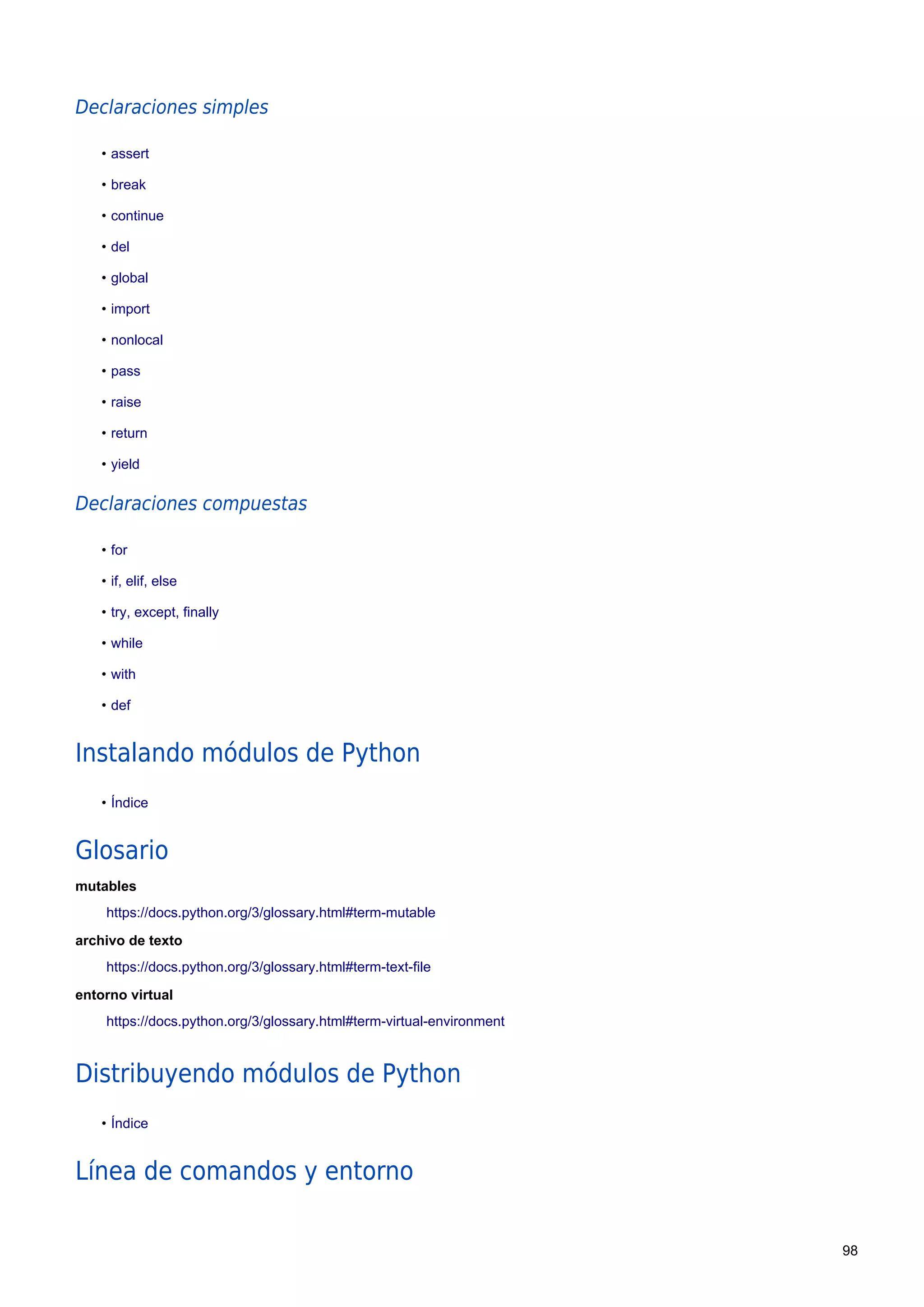 Declaraciones simples
• assert
• break
• continue
• del
• global
• import
• nonlocal
• pass
• raise
• return
• yield
Declaraciones compuestas
• for
• if, elif, else
• try, except, finally
• while
• with
• def
Instalando módulos de Python
• Índice
Glosario
mutables
https://docs.python.org/3/glossary.html#term-mutable
archivo de texto
https://docs.python.org/3/glossary.html#term-text-file
entorno virtual
https://docs.python.org/3/glossary.html#term-virtual-environment
Distribuyendo módulos de Python
• Índice
Línea de comandos y entorno
98
 